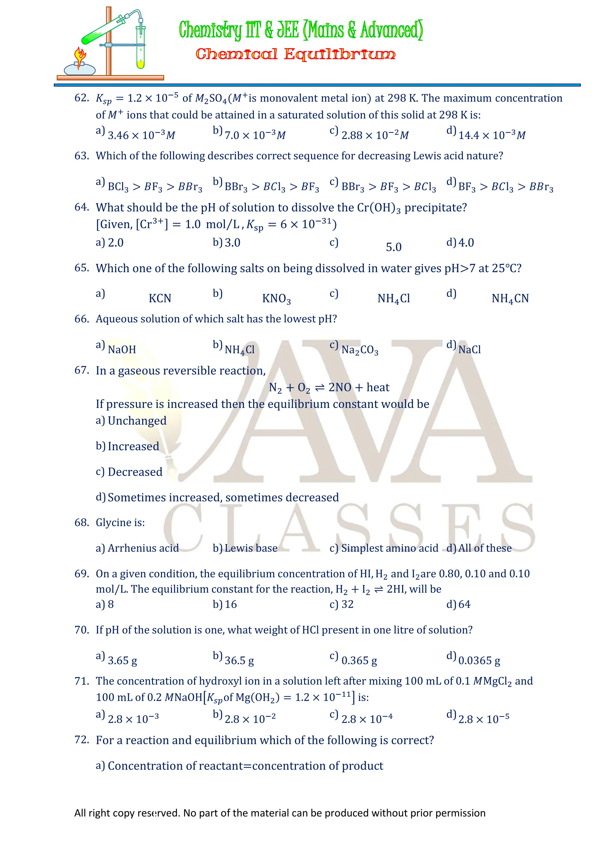 All right copy reserved. No part of the material can be produced without prior permission
62. 𝐾 = 1.2 × 10 of 𝑀 SO (𝑀 is monovalent metal ion) at 298 K. The maximum concentration
of 𝑀 ions that could be attained in a saturated solution of this solid at 298 K is:
a) 3.46 × 10 𝑀 b)7.0 × 10 𝑀 c) 2.88 × 10 𝑀 d)14.4 × 10 𝑀
63. Which of the following describes correct sequence for decreasing Lewis acid nature?
a) BCl > 𝐵F > 𝐵𝐵r b)BBr > 𝐵𝐶l > 𝐵F c) BBr > 𝐵F > 𝐵𝐶l d)BF > 𝐵𝐶l > 𝐵𝐵r
64. What should be the pH of solution to dissolve the Cr(OH) precipitate?
[Given, [Cr ] = 1.0 mol L
⁄ , 𝐾 = 6 × 10 )
a) 2.0 b)3.0 c) 5.0 d)4.0
65. Which one of the following salts on being dissolved in water gives pH>7 at 25℃?
a) KCN b) KNO c) NH Cl d) NH CN
66. Aqueous solution of which salt has the lowest pH?
a) NaOH b)NH Cl c) Na CO d)NaCl
67. In a gaseous reversible reaction,
N + O ⇌ 2NO + heat
If pressure is increased then the equilibrium constant would be
a) Unchanged
b)Increased
c) Decreased
d)Sometimes increased, sometimes decreased
68. Glycine is:
a) Arrhenius acid b)Lewis base c) Simplest amino acid d)All of these
69. On a given condition, the equilibrium concentration of HI, H and I are 0.80, 0.10 and 0.10
mol/L. The equilibrium constant for the reaction, H + I ⇌ 2HI, will be
a) 8 b)16 c) 32 d)64
70. If pH of the solution is one, what weight of HCl present in one litre of solution?
a) 3.65 g b)36.5 g c) 0.365 g d)0.0365 g
71. The concentration of hydroxyl ion in a solution left after mixing 100 mL of 0.1 𝑀MgCl and
100 mL of 0.2 𝑀NaOH 𝐾 of Mg(OH ) = 1.2 × 10 is:
a) 2.8 × 10 b)2.8 × 10 c) 2.8 × 10 d)2.8 × 10
72. For a reaction and equilibrium which of the following is correct?
a) Concentration of reactant=concentration of product
 