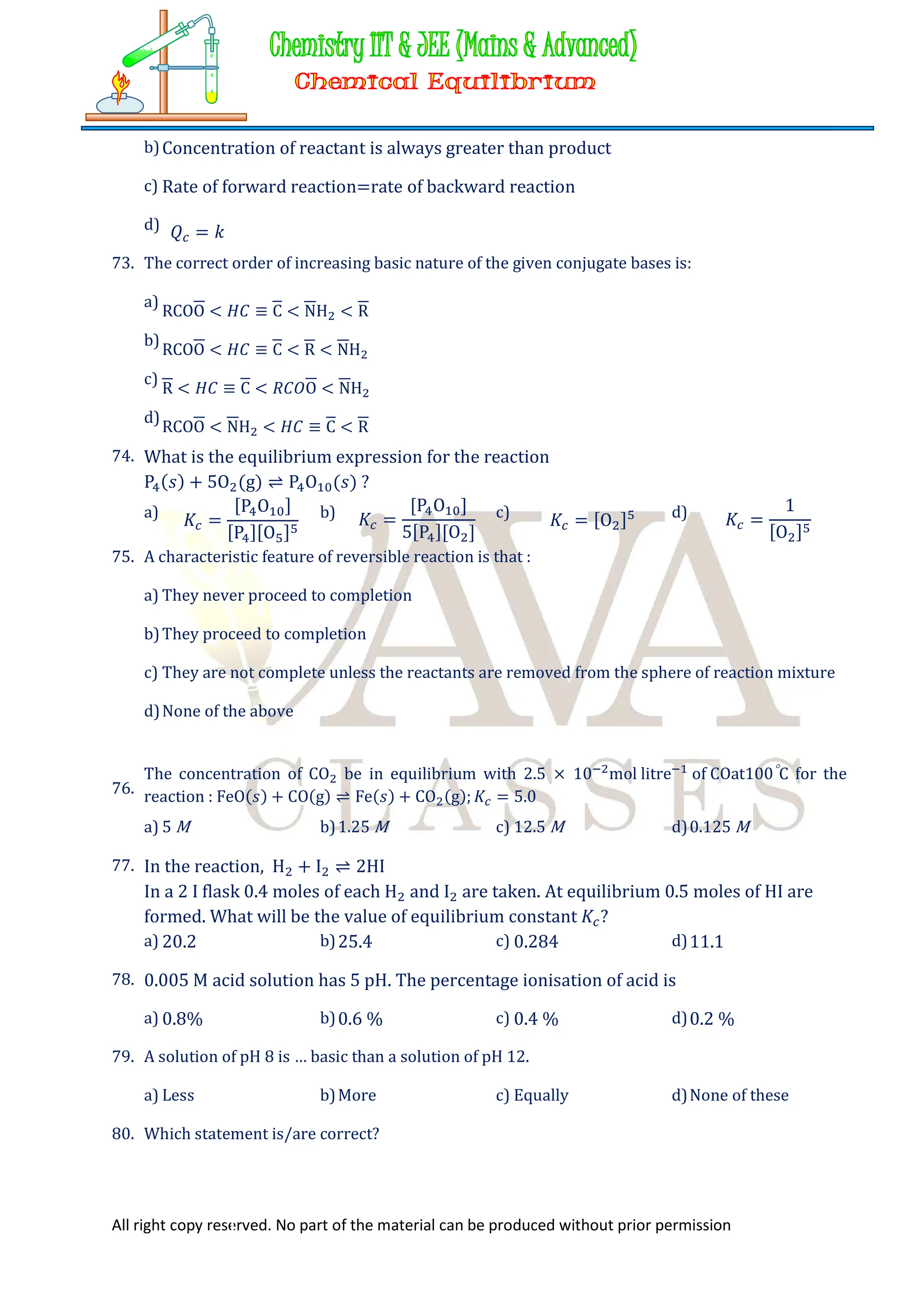 All right copy reserved. No part of the material can be produced without prior permission
b)Concentration of reactant is always greater than product
c) Rate of forward reaction=rate of backward reaction
d) 𝑄 = 𝑘
73. The correct order of increasing basic nature of the given conjugate bases is:
a)
RCOO < 𝐻𝐶 ≡ C < NH < R
b)
RCOO < 𝐻𝐶 ≡ C < R < NH
c)
R < 𝐻𝐶 ≡ C < 𝑅𝐶𝑂O < NH
d)
RCOO < NH < 𝐻𝐶 ≡ C < R
74. What is the equilibrium expression for the reaction
P (𝑠) + 5O (g) ⇌ P O (𝑠) ?
a) 𝐾 =
[P O ]
[P ][O ]
b) 𝐾 =
[P O ]
5[P ][O ]
c) 𝐾 = [O ] d) 𝐾 =
1
[O ]
75. A characteristic feature of reversible reaction is that :
a) They never proceed to completion
b)They proceed to completion
c) They are not complete unless the reactants are removed from the sphere of reaction mixture
d)None of the above
76.
The concentration of CO be in equilibrium with 2.5 × 10 mol litre of COat100C for the
reaction : FeO(𝑠) + CO(g) ⇌ Fe(𝑠) + CO (g); 𝐾 = 5.0
a) 5 M b)1.25 M c) 12.5 M d)0.125 M
77. In the reaction, H + I ⇌ 2HI
In a 2 I flask 0.4 moles of each H and I are taken. At equilibrium 0.5 moles of HI are
formed. What will be the value of equilibrium constant 𝐾 ?
a) 20.2 b)25.4 c) 0.284 d)11.1
78. 0.005 M acid solution has 5 pH. The percentage ionisation of acid is
a) 0.8% b)0.6 % c) 0.4 % d)0.2 %
79. A solution of pH 8 is … basic than a solution of pH 12.
a) Less b)More c) Equally d)None of these
80. Which statement is/are correct?
 