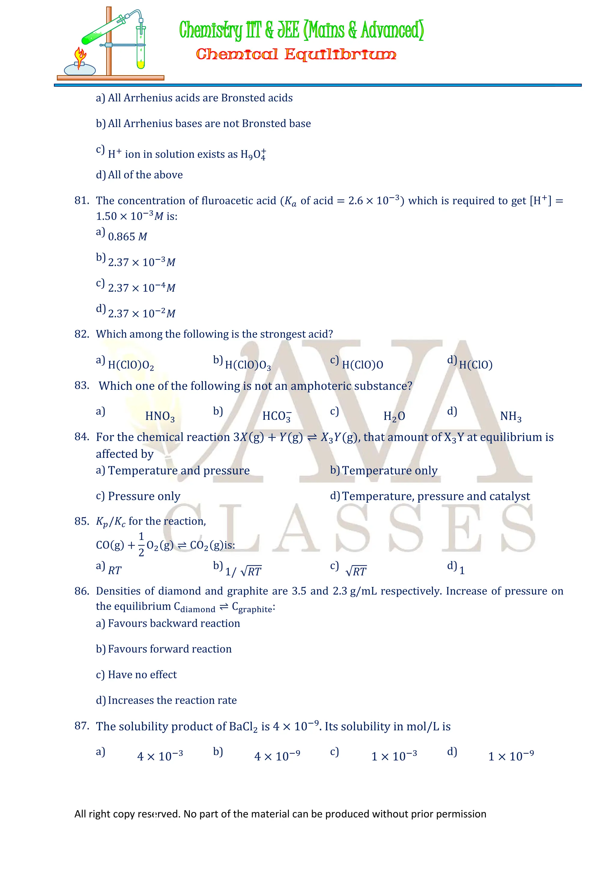 All right copy reserved. No part of the material can be produced without prior permission
a) All Arrhenius acids are Bronsted acids
b)All Arrhenius bases are not Bronsted base
c) H ion in solution exists as H O
d)All of the above
81. The concentration of fluroacetic acid (𝐾 of acid = 2.6 × 10 ) which is required to get [H ] =
1.50 × 10 𝑀 is:
a) 0.865 𝑀
b)2.37 × 10 𝑀
c) 2.37 × 10 𝑀
d)2.37 × 10 𝑀
82. Which among the following is the strongest acid?
a) H(ClO)O b)H(ClO)O c) H(ClO)O d)H(ClO)
83. Which one of the following is not an amphoteric substance?
a) HNO b) HCO c) H O d) NH
84. For the chemical reaction 3𝑋(g) + 𝑌(g) ⇌ 𝑋 𝑌(g), that amount of X Y at equilibrium is
affected by
a) Temperature and pressure b)Temperature only
c) Pressure only d)Temperature, pressure and catalyst
85. 𝐾 /𝐾 for the reaction,
CO(g) +
1
2
O (g) ⇌ CO (g)is:
a) 𝑅𝑇 b)
1/ √𝑅𝑇
c)
√𝑅𝑇
d)1
86. Densities of diamond and graphite are 3.5 and 2.3 g/mL respectively. Increase of pressure on
the equilibrium C ⇌ C :
a) Favours backward reaction
b)Favours forward reaction
c) Have no effect
d)Increases the reaction rate
87. The solubility product of BaCl is 4 × 10 . Its solubility in mol/L is
a) 4 × 10 b) 4 × 10 c) 1 × 10 d) 1 × 10
 