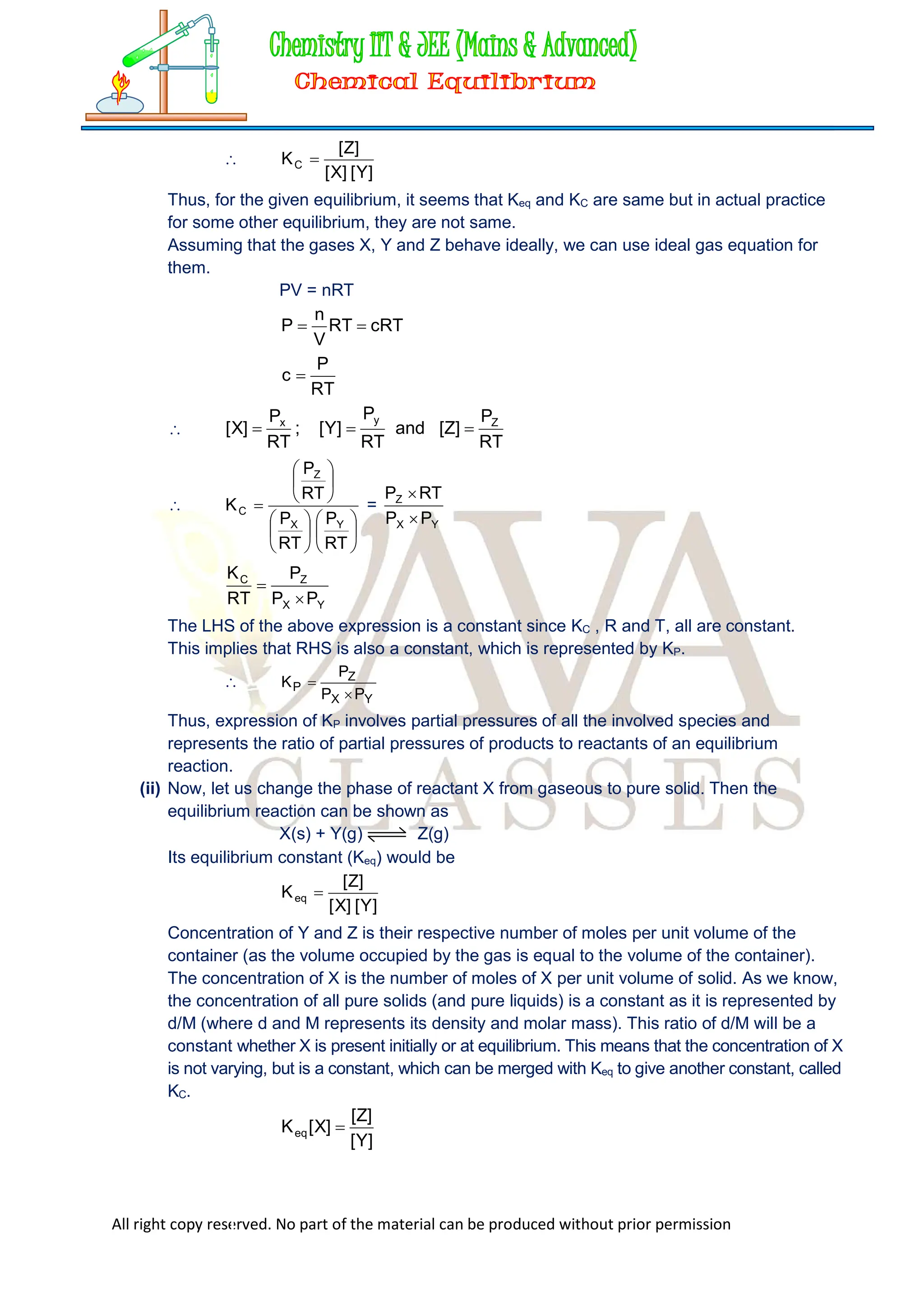 All right copy reserved. No part of the material can be produced without prior permission

]
Y
[
]
X
[
]
Z
[
KC 
Thus, for the given equilibrium, it seems that Keq and KC are same but in actual practice
for some other equilibrium, they are not same.
Assuming that the gases X, Y and Z behave ideally, we can use ideal gas equation for
them.
PV = nRT
cRT
RT
V
n
P 

RT
P
c 

RT
P
]
Z
[
and
RT
P
]
Y
[
;
RT
P
]
X
[ Z
y
x























RT
P
RT
P
RT
P
K
Y
X
Z
C =
Y
X
Z
P
P
RT
P


Y
X
Z
C
P
P
P
RT
K


The LHS of the above expression is a constant since KC , R and T, all are constant.
This implies that RHS is also a constant, which is represented by KP.

Y
X
Z
P
P
P
P
K


Thus, expression of KP involves partial pressures of all the involved species and
represents the ratio of partial pressures of products to reactants of an equilibrium
reaction.
(ii) Now, let us change the phase of reactant X from gaseous to pure solid. Then the
equilibrium reaction can be shown as
X(s) + Y(g) Z(g)
Its equilibrium constant (Keq) would be
]
Y
[
]
X
[
]
Z
[
Keq 
Concentration of Y and Z is their respective number of moles per unit volume of the
container (as the volume occupied by the gas is equal to the volume of the container).
The concentration of X is the number of moles of X per unit volume of solid. As we know,
the concentration of all pure solids (and pure liquids) is a constant as it is represented by
d/M (where d and M represents its density and molar mass). This ratio of d/M will be a
constant whether X is present initially or at equilibrium. This means that the concentration of X
is not varying, but is a constant, which can be merged with Keq to give another constant, called
KC.
]
Y
[
]
Z
[
]
X
[
Keq 
 