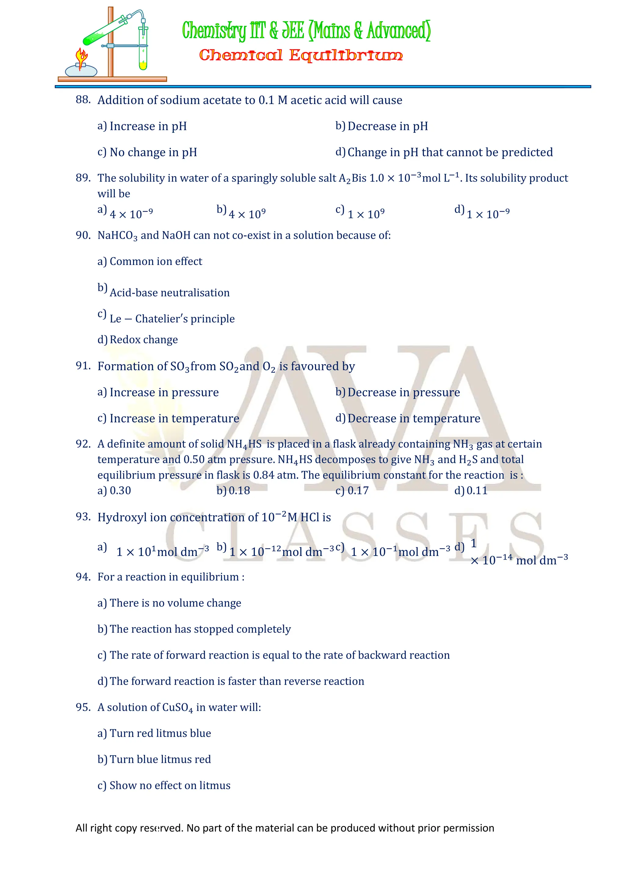 All right copy reserved. No part of the material can be produced without prior permission
88. Addition of sodium acetate to 0.1 M acetic acid will cause
a) Increase in pH b)Decrease in pH
c) No change in pH d)Change in pH that cannot be predicted
89. The solubility in water of a sparingly soluble salt A Bis 1.0 × 10 mol L . Its solubility product
will be
a) 4 × 10 b)4 × 10 c) 1 × 10 d)1 × 10
90. NaHCO and NaOH can not co-exist in a solution because of:
a) Common ion effect
b)Acid-base neutralisation
c) Le − Chatelier′s principle
d)Redox change
91. Formation of SO from SO and O is favoured by
a) Increase in pressure b)Decrease in pressure
c) Increase in temperature d)Decrease in temperature
92. A definite amount of solid NH HS is placed in a flask already containing NH gas at certain
temperature and 0.50 atm pressure. NH HS decomposes to give NH and H S and total
equilibrium pressure in flask is 0.84 atm. The equilibrium constant for the reaction is :
a) 0.30 b)0.18 c) 0.17 d)0.11
93. Hydroxyl ion concentration of 10 M HCl is
a) 1 × 10 mol dm b) 1 × 10 mol dm c) 1 × 10 mol dm d) 1
× 10 mol dm
94. For a reaction in equilibrium :
a) There is no volume change
b)The reaction has stopped completely
c) The rate of forward reaction is equal to the rate of backward reaction
d)The forward reaction is faster than reverse reaction
95. A solution of CuSO in water will:
a) Turn red litmus blue
b)Turn blue litmus red
c) Show no effect on litmus
 