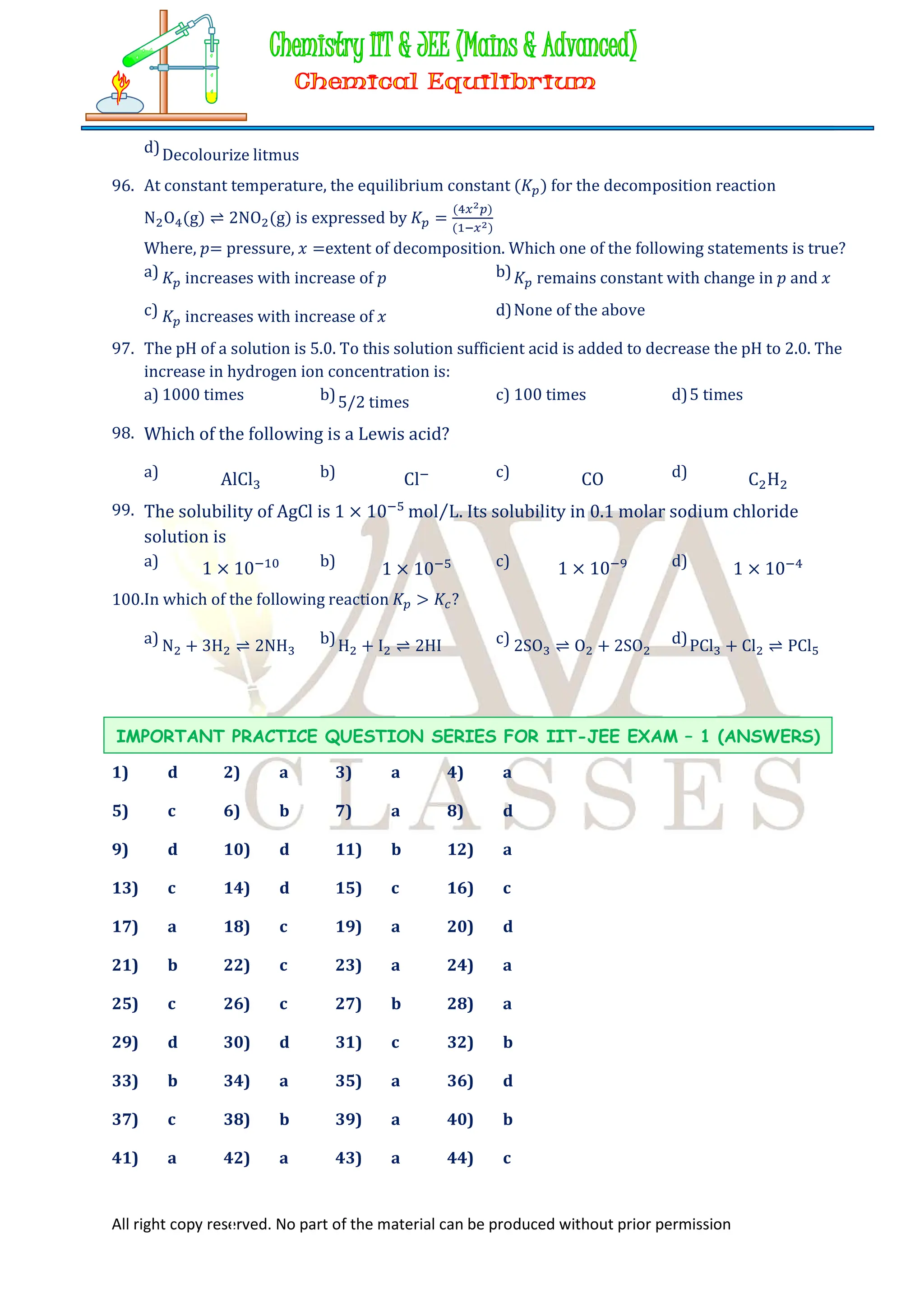 All right copy reserved. No part of the material can be produced without prior permission
d)Decolourize litmus
96. At constant temperature, the equilibrium constant (𝐾 ) for the decomposition reaction
N O (g) ⇌ 2NO (g) is expressed by 𝐾 =
( )
( )
Where, 𝑝= pressure, 𝑥 =extent of decomposition. Which one of the following statements is true?
a) 𝐾 increases with increase of 𝑝 b)𝐾 remains constant with change in 𝑝 and 𝑥
c) 𝐾 increases with increase of 𝑥 d)None of the above
97. The pH of a solution is 5.0. To this solution sufficient acid is added to decrease the pH to 2.0. The
increase in hydrogen ion concentration is:
a) 1000 times b)5/2 times c) 100 times d)5 times
98. Which of the following is a Lewis acid?
a) AlCl b) Cl c) CO d) C H
99. The solubility of AgCl is 1 × 10 mol L
⁄ . Its solubility in 0.1 molar sodium chloride
solution is
a) 1 × 10 b) 1 × 10 c) 1 × 10 d) 1 × 10
100.In which of the following reaction 𝐾 > 𝐾 ?
a) N + 3H ⇌ 2NH b)H + I ⇌ 2HI c) 2SO ⇌ O + 2SO d)PCl + Cl ⇌ PCl
1) d 2) a 3) a 4) a
5) c 6) b 7) a 8) d
9) d 10) d 11) b 12) a
13) c 14) d 15) c 16) c
17) a 18) c 19) a 20) d
21) b 22) c 23) a 24) a
25) c 26) c 27) b 28) a
29) d 30) d 31) c 32) b
33) b 34) a 35) a 36) d
37) c 38) b 39) a 40) b
41) a 42) a 43) a 44) c
IMPORTANT PRACTICE QUESTION SERIES FOR IIT-JEE EXAM – 1 (ANSWERS)
 
