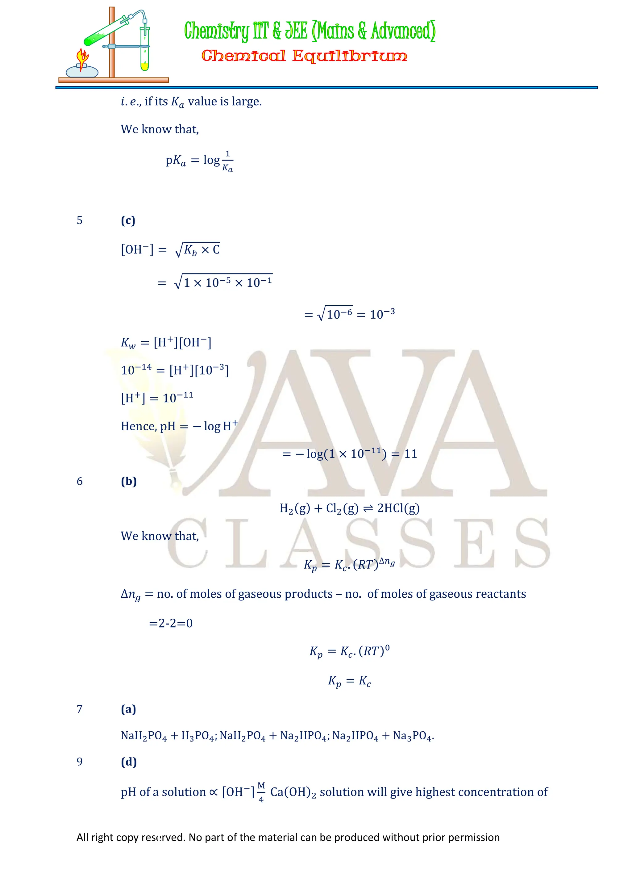 All right copy reserved. No part of the material can be produced without prior permission
𝑖. 𝑒., if its 𝐾 value is large.
We know that,
p𝐾 = log
5 (c)
[OH ] = 𝐾 × C
= 1 × 10 × 10
= 10 = 10
𝐾 = [H ][OH ]
10 = [H ][10 ]
[H ] = 10
Hence, pH = − log H
= − log(1 × 10 ) = 11
6 (b)
H (g) + Cl (g) ⇌ 2HCl(g)
We know that,
𝐾 = 𝐾 . (𝑅𝑇)∆
∆𝑛 = no. of moles of gaseous products – no. of moles of gaseous reactants
=2-2=0
𝐾 = 𝐾 . (𝑅𝑇)
𝐾 = 𝐾
7 (a)
NaH PO + H PO ; NaH PO + Na HPO ; Na HPO + Na PO .
9 (d)
pH of a solution ∝ [OH ] Ca(OH) solution will give highest concentration of
 