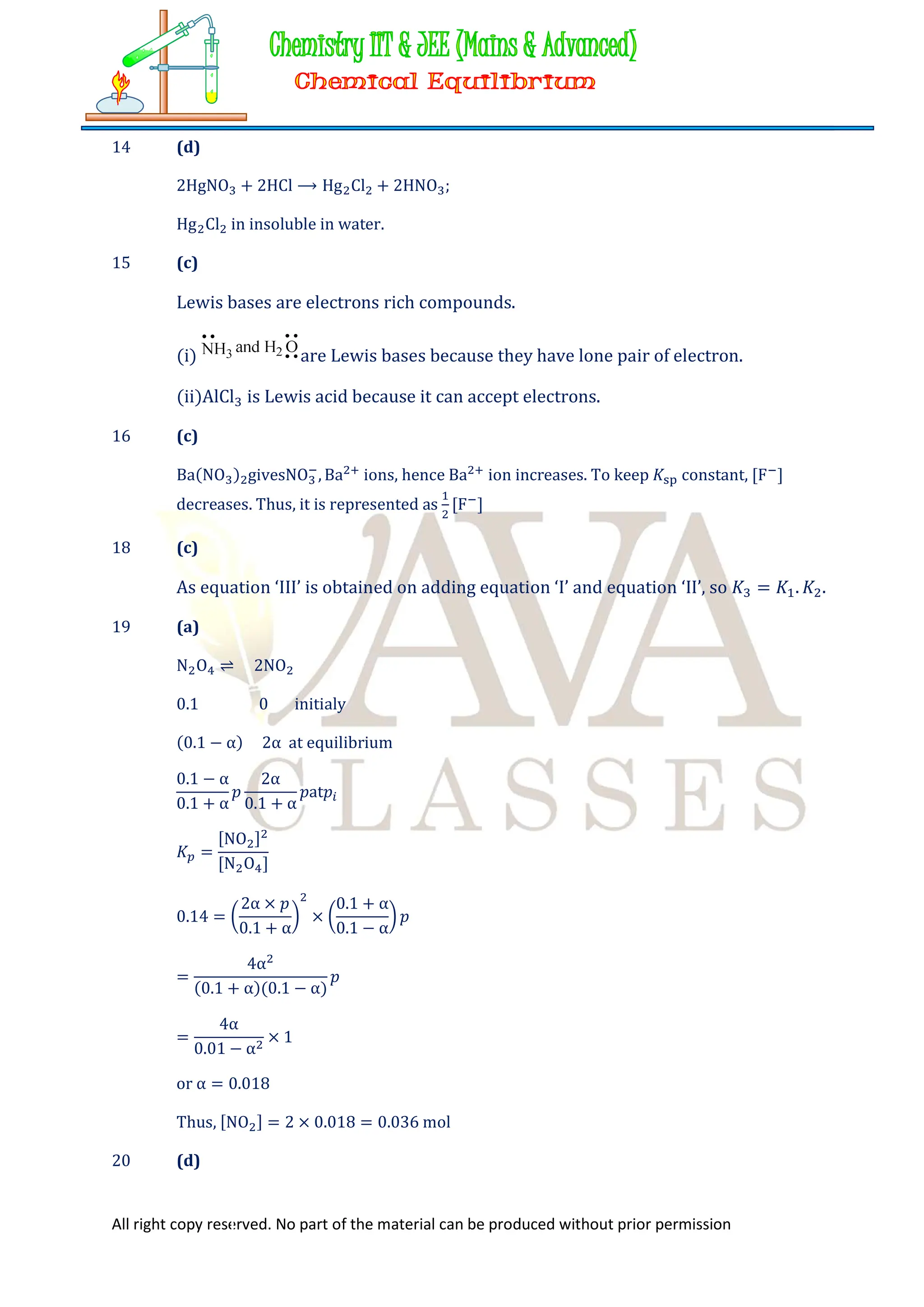 All right copy reserved. No part of the material can be produced without prior permission
14 (d)
2HgNO + 2HCl ⟶ Hg Cl + 2HNO ;
Hg Cl in insoluble in water.
15 (c)
Lewis bases are electrons rich compounds.
(i) are Lewis bases because they have lone pair of electron.
(ii)AlCl is Lewis acid because it can accept electrons.
16 (c)
Ba(NO ) givesNO , Ba ions, hence Ba ion increases. To keep 𝐾 constant, [F ]
decreases. Thus, it is represented as [F ]
18 (c)
As equation ‘III’ is obtained on adding equation ‘I’ and equation ‘II’, so 𝐾 = 𝐾 . 𝐾 .
19 (a)
N O ⇌ 2NO
0.1 0 initialy
(0.1 − α) 2α at equilibrium
0.1 − α
0.1 + α
𝑝
2α
0.1 + α
𝑝at𝑝
𝐾 =
[NO ]
[N O ]
0.14 =
2α × 𝑝
0.1 + α
×
0.1 + α
0.1 − α
𝑝
=
4α
(0.1 + α)(0.1 − α)
𝑝
=
4α
0.01 − α
× 1
or α = 0.018
Thus, [NO ] = 2 × 0.018 = 0.036 mol
20 (d)
 