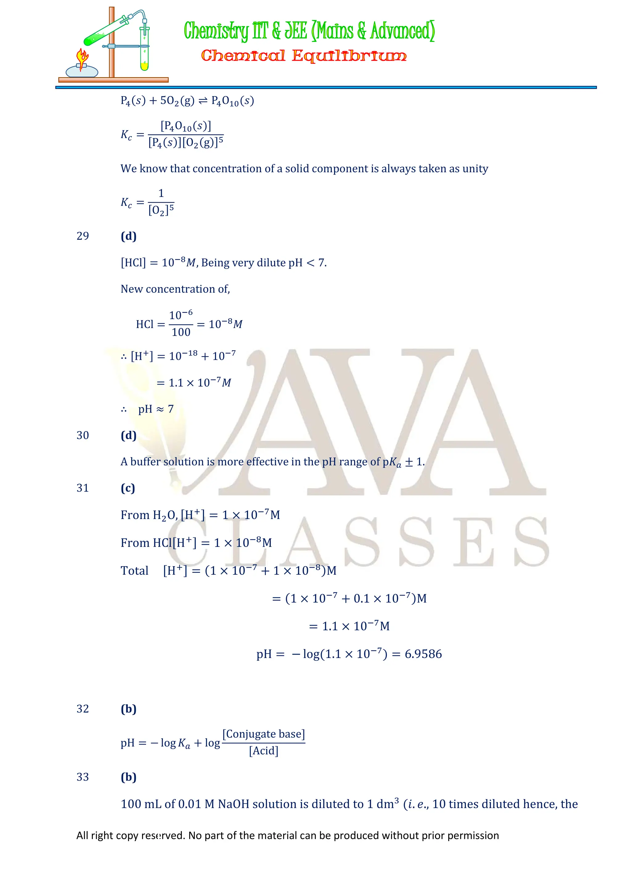 All right copy reserved. No part of the material can be produced without prior permission
P (𝑠) + 5O (g) ⇌ P O (𝑠)
𝐾 =
[P O (𝑠)]
[P (𝑠)][O (g)]
We know that concentration of a solid component is always taken as unity
𝐾 =
1
[O ]
29 (d)
[HCl] = 10 𝑀, Being very dilute pH < 7.
New concentration of,
HCl =
10
100
= 10 𝑀
∴ [H ] = 10 + 10
= 1.1 × 10 𝑀
∴ pH ≈ 7
30 (d)
A buffer solution is more effective in the pH range of p𝐾 ± 1.
31 (c)
From H O, [H ] = 1 × 10 M
From HCl[H ] = 1 × 10 M
Total [H ] = (1 × 10 + 1 × 10 )M
= (1 × 10 + 0.1 × 10 )M
= 1.1 × 10 M
pH = − log(1.1 × 10 ) = 6.9586
32 (b)
pH = − log 𝐾 + log
[Conjugate base]
[Acid]
33 (b)
100 mL of 0.01 M NaOH solution is diluted to 1 dm (𝑖. 𝑒., 10 times diluted hence, the
 