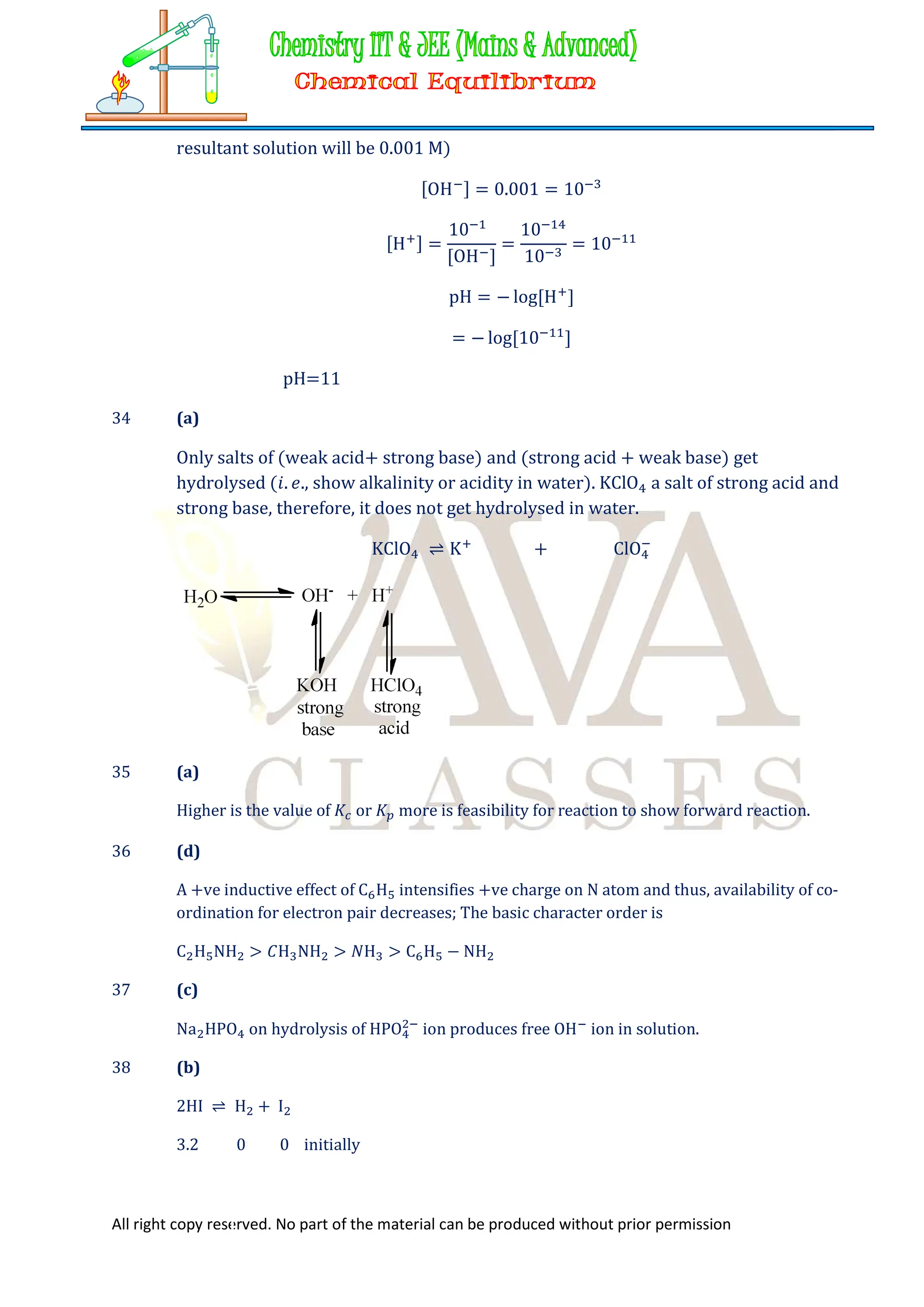 All right copy reserved. No part of the material can be produced without prior permission
resultant solution will be 0.001 M)
[OH ] = 0.001 = 10
[H ] =
10
[OH ]
=
10
10
= 10
pH = − log[H ]
= − log[10 ]
pH=11
34 (a)
Only salts of (weak acid+ strong base) and (strong acid + weak base) get
hydrolysed (𝑖. 𝑒., show alkalinity or acidity in water). KClO a salt of strong acid and
strong base, therefore, it does not get hydrolysed in water.
KClO ⇌ K + ClO
35 (a)
Higher is the value of 𝐾 or 𝐾 more is feasibility for reaction to show forward reaction.
36 (d)
A +ve inductive effect of C H intensifies +ve charge on N atom and thus, availability of co-
ordination for electron pair decreases; The basic character order is
C H NH > 𝐶H NH > 𝑁H > C H − NH
37 (c)
Na HPO on hydrolysis of HPO ion produces free OH ion in solution.
38 (b)
2HI ⇌ H + I
3.2 0 0 initially
 