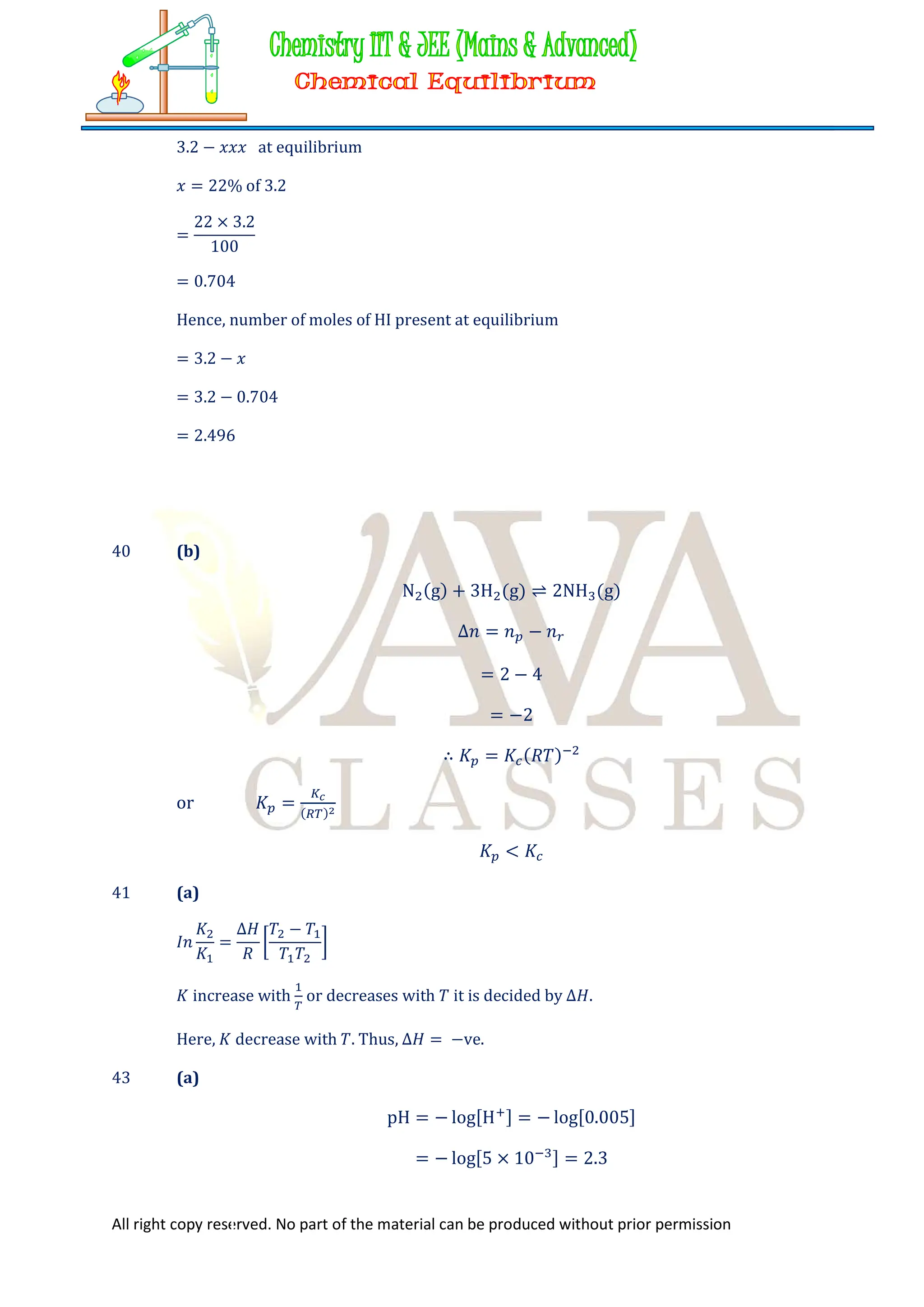 All right copy reserved. No part of the material can be produced without prior permission
3.2 − 𝑥𝑥𝑥 at equilibrium
𝑥 = 22% of 3.2
=
22 × 3.2
100
= 0.704
Hence, number of moles of HI present at equilibrium
= 3.2 − 𝑥
= 3.2 − 0.704
= 2.496
40 (b)
N (g) + 3H (g) ⇌ 2NH (g)
∆𝑛 = 𝑛 − 𝑛
= 2 − 4
= −2
∴ 𝐾 = 𝐾 (𝑅𝑇)
or 𝐾 = ( )
𝐾 < 𝐾
41 (a)
𝐼𝑛
𝐾
𝐾
=
∆𝐻
𝑅
𝑇 − 𝑇
𝑇 𝑇
𝐾 increase with or decreases with 𝑇 it is decided by ∆𝐻.
Here, 𝐾 decrease with 𝑇. Thus, ∆𝐻 = −ve.
43 (a)
pH = − log[H ] = − log[0.005]
= − log[5 × 10 ] = 2.3
 