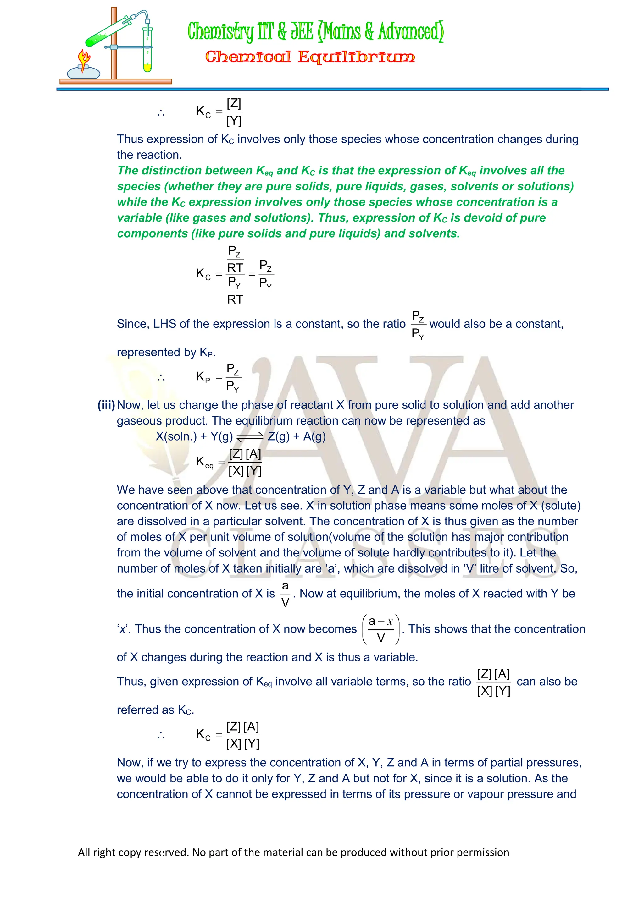 All right copy reserved. No part of the material can be produced without prior permission

]
Y
[
]
Z
[
KC 
Thus expression of KC involves only those species whose concentration changes during
the reaction.
The distinction between Keq and KC is that the expression of Keq involves all the
species (whether they are pure solids, pure liquids, gases, solvents or solutions)
while the KC expression involves only those species whose concentration is a
variable (like gases and solutions). Thus, expression of KC is devoid of pure
components (like pure solids and pure liquids) and solvents.
Y
Z
Y
Z
C
P
P
RT
P
RT
P
K 

Since, LHS of the expression is a constant, so the ratio
Y
Z
P
P
would also be a constant,
represented by KP.

Y
Z
P
P
P
K 
(iii)Now, let us change the phase of reactant X from pure solid to solution and add another
gaseous product. The equilibrium reaction can now be represented as
X(soln.) + Y(g) Z(g) + A(g)
]
Y
[
]
X
[
]
A
[
]
Z
[
Keq 
We have seen above that concentration of Y, Z and A is a variable but what about the
concentration of X now. Let us see. X in solution phase means some moles of X (solute)
are dissolved in a particular solvent. The concentration of X is thus given as the number
of moles of X per unit volume of solution(volume of the solution has major contribution
from the volume of solvent and the volume of solute hardly contributes to it). Let the
number of moles of X taken initially are ‘a’, which are dissolved in ‘V’ litre of solvent. So,
the initial concentration of X is
V
a
. Now at equilibrium, the moles of X reacted with Y be
‘x’. Thus the concentration of X now becomes 




 
V
a x
. This shows that the concentration
of X changes during the reaction and X is thus a variable.
Thus, given expression of Keq involve all variable terms, so the ratio
]
Y
[
]
X
[
]
A
[
]
Z
[
can also be
referred as KC.

]
Y
[
]
X
[
]
A
[
]
Z
[
KC 
Now, if we try to express the concentration of X, Y, Z and A in terms of partial pressures,
we would be able to do it only for Y, Z and A but not for X, since it is a solution. As the
concentration of X cannot be expressed in terms of its pressure or vapour pressure and
 