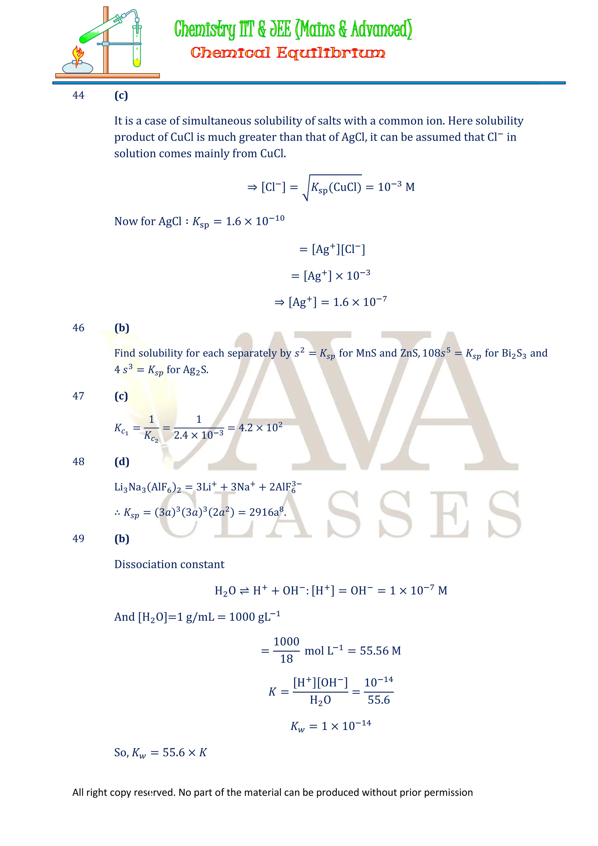 All right copy reserved. No part of the material can be produced without prior permission
44 (c)
It is a case of simultaneous solubility of salts with a common ion. Here solubility
product of CuCl is much greater than that of AgCl, it can be assumed that Cl in
solution comes mainly from CuCl.
⇒ [Cl ] = 𝐾 (CuCl) = 10 M
Now for AgCl ∶ 𝐾 = 1.6 × 10
= [Ag ][Cl ]
= [Ag ] × 10
⇒ [Ag ] = 1.6 × 10
46 (b)
Find solubility for each separately by 𝑠 = 𝐾 for MnS and ZnS, 108𝑠 = 𝐾 for Bi S and
4 𝑠 = 𝐾 for Ag S.
47 (c)
𝐾 =
1
𝐾
=
1
2.4 × 10
= 4.2 × 10
48 (d)
Li Na (AlF ) = 3Li + 3Na + 2AlF
∴ 𝐾 = (3𝑎) (3𝑎) (2𝑎 ) = 2916a .
49 (b)
Dissociation constant
H O ⇌ H + OH : [H ] = OH = 1 × 10 M
And [H O]=1 g/mL = 1000 gL
=
1000
18
mol L = 55.56 M
𝐾 =
[H ][OH ]
H O
=
10
55.6
𝐾 = 1 × 10
So, 𝐾 = 55.6 × 𝐾
 