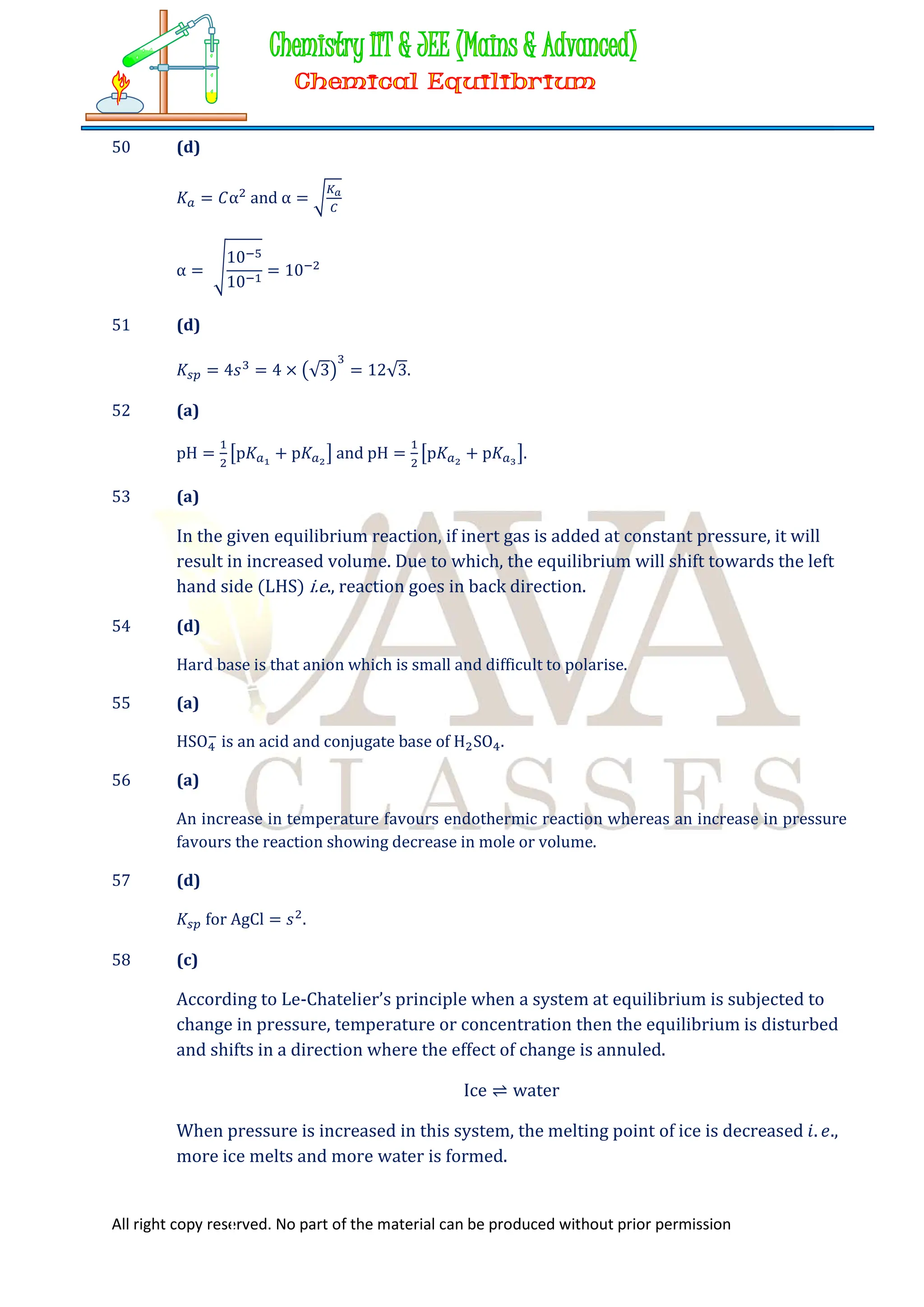 All right copy reserved. No part of the material can be produced without prior permission
50 (d)
𝐾 = 𝐶α and α =
α =
10
10
= 10
51 (d)
𝐾 = 4𝑠 = 4 × √3 = 12√3.
52 (a)
pH = p𝐾 + p𝐾 and pH = p𝐾 + p𝐾 .
53 (a)
In the given equilibrium reaction, if inert gas is added at constant pressure, it will
result in increased volume. Due to which, the equilibrium will shift towards the left
hand side (LHS) i.e., reaction goes in back direction.
54 (d)
Hard base is that anion which is small and difficult to polarise.
55 (a)
HSO is an acid and conjugate base of H SO .
56 (a)
An increase in temperature favours endothermic reaction whereas an increase in pressure
favours the reaction showing decrease in mole or volume.
57 (d)
𝐾 for AgCl = 𝑠 .
58 (c)
According to Le-Chatelier’s principle when a system at equilibrium is subjected to
change in pressure, temperature or concentration then the equilibrium is disturbed
and shifts in a direction where the effect of change is annuled.
Ice ⇌ water
When pressure is increased in this system, the melting point of ice is decreased 𝑖. 𝑒.,
more ice melts and more water is formed.
 