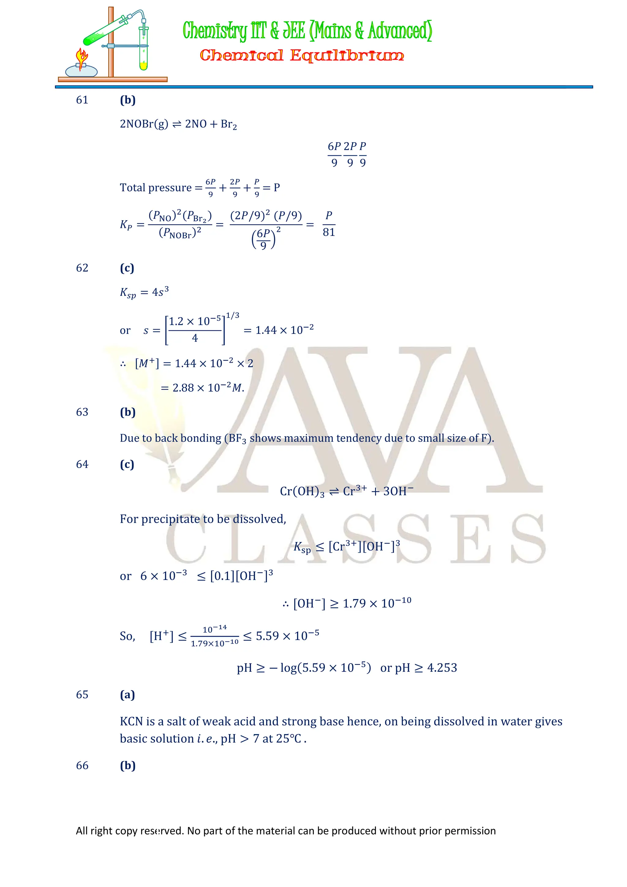 All right copy reserved. No part of the material can be produced without prior permission
61 (b)
2NOBr(g) ⇌ 2NO + Br
6𝑃
9
2𝑃
9
𝑃
9
Total pressure = + + = P
𝐾 =
(𝑃 ) (𝑃 )
(𝑃 )
=
(2𝑃/9) (𝑃/9)
6𝑃
9
=
𝑃
81
62 (c)
𝐾 = 4𝑠
or 𝑠 =
1.2 × 10
4
/
= 1.44 × 10
∴ [𝑀 ] = 1.44 × 10 × 2
= 2.88 × 10 𝑀.
63 (b)
Due to back bonding (BF shows maximum tendency due to small size of F).
64 (c)
Cr(OH) ⇌ Cr + 3OH
For precipitate to be dissolved,
𝐾 ≤ [Cr ][OH ]
or 6 × 10 ≤ [0.1][OH ]
∴ [OH ] ≥ 1.79 × 10
So, [H ] ≤ . ×
≤ 5.59 × 10
pH ≥ − log(5.59 × 10 ) or pH ≥ 4.253
65 (a)
KCN is a salt of weak acid and strong base hence, on being dissolved in water gives
basic solution 𝑖. 𝑒., pH > 7 at 25℃ .
66 (b)
 