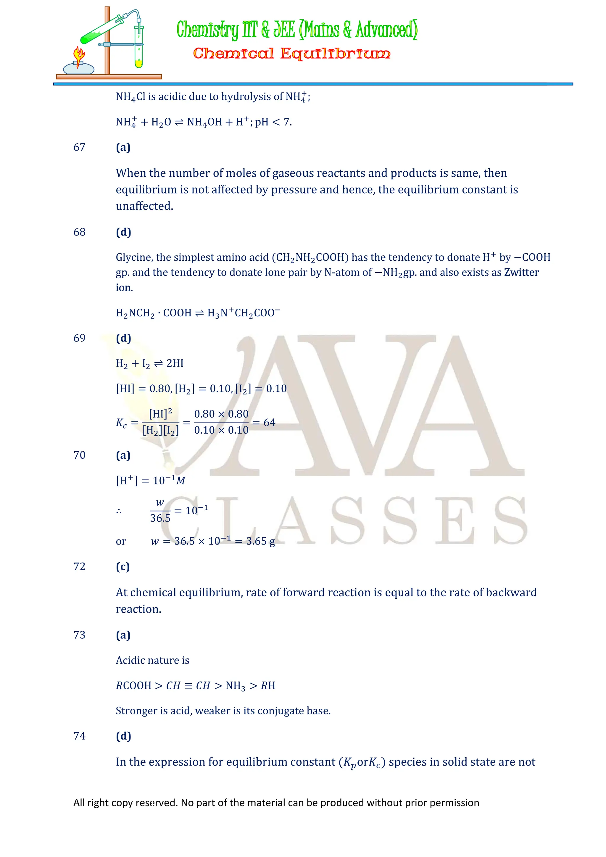 All right copy reserved. No part of the material can be produced without prior permission
NH Cl is acidic due to hydrolysis of NH ;
NH + H O ⇌ NH OH + H ; pH < 7.
67 (a)
When the number of moles of gaseous reactants and products is same, then
equilibrium is not affected by pressure and hence, the equilibrium constant is
unaffected.
68 (d)
Glycine, the simplest amino acid (CH NH COOH) has the tendency to donate H by −COOH
gp. and the tendency to donate lone pair by N-atom of −NH gp. and also exists as Zwitter
ion.
H NCH ∙ COOH ⇌ H N CH COO
69 (d)
H + I ⇌ 2HI
[HI] = 0.80, [H ] = 0.10, [I ] = 0.10
𝐾 =
[HI]
[H ][I ]
=
0.80 × 0.80
0.10 × 0.10
= 64
70 (a)
[H ] = 10 𝑀
∴
𝑤
36.5
= 10
or 𝑤 = 36.5 × 10 = 3.65 g
72 (c)
At chemical equilibrium, rate of forward reaction is equal to the rate of backward
reaction.
73 (a)
Acidic nature is
𝑅COOH > 𝐶𝐻 ≡ 𝐶𝐻 > NH > 𝑅H
Stronger is acid, weaker is its conjugate base.
74 (d)
In the expression for equilibrium constant (𝐾 or𝐾 ) species in solid state are not
 