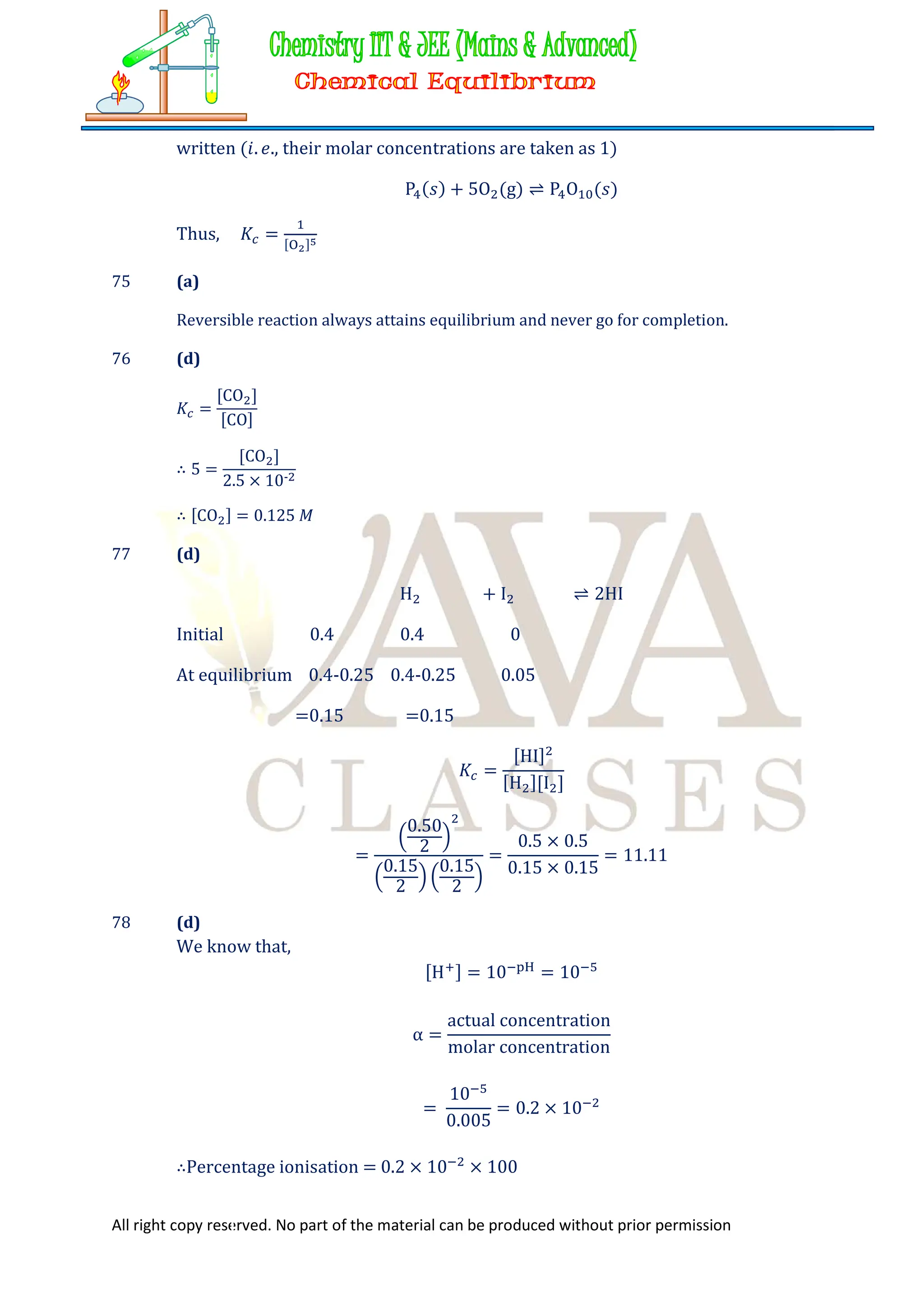 All right copy reserved. No part of the material can be produced without prior permission
written (𝑖. 𝑒., their molar concentrations are taken as 1)
P (𝑠) + 5O (g) ⇌ P O (𝑠)
Thus, 𝐾 = [ ]
75 (a)
Reversible reaction always attains equilibrium and never go for completion.
76 (d)
𝐾 =
[CO ]
[CO]
∴ 5 =
[CO ]
2.5 × 10-
∴ [CO ] = 0.125 𝑀
77 (d)
H + I ⇌ 2HI
Initial 0.4 0.4 0
At equilibrium 0.4-0.25 0.4-0.25 0.05
=0.15 =0.15
𝐾 =
[HI]
[H ][I ]
=
0.50
2
0.15
2
0.15
2
=
0.5 × 0.5
0.15 × 0.15
= 11.11
78 (d)
We know that,
[H ] = 10 = 10
α =
actual concentration
molar concentration
=
10
0.005
= 0.2 × 10
∴Percentage ionisation = 0.2 × 10 × 100
 