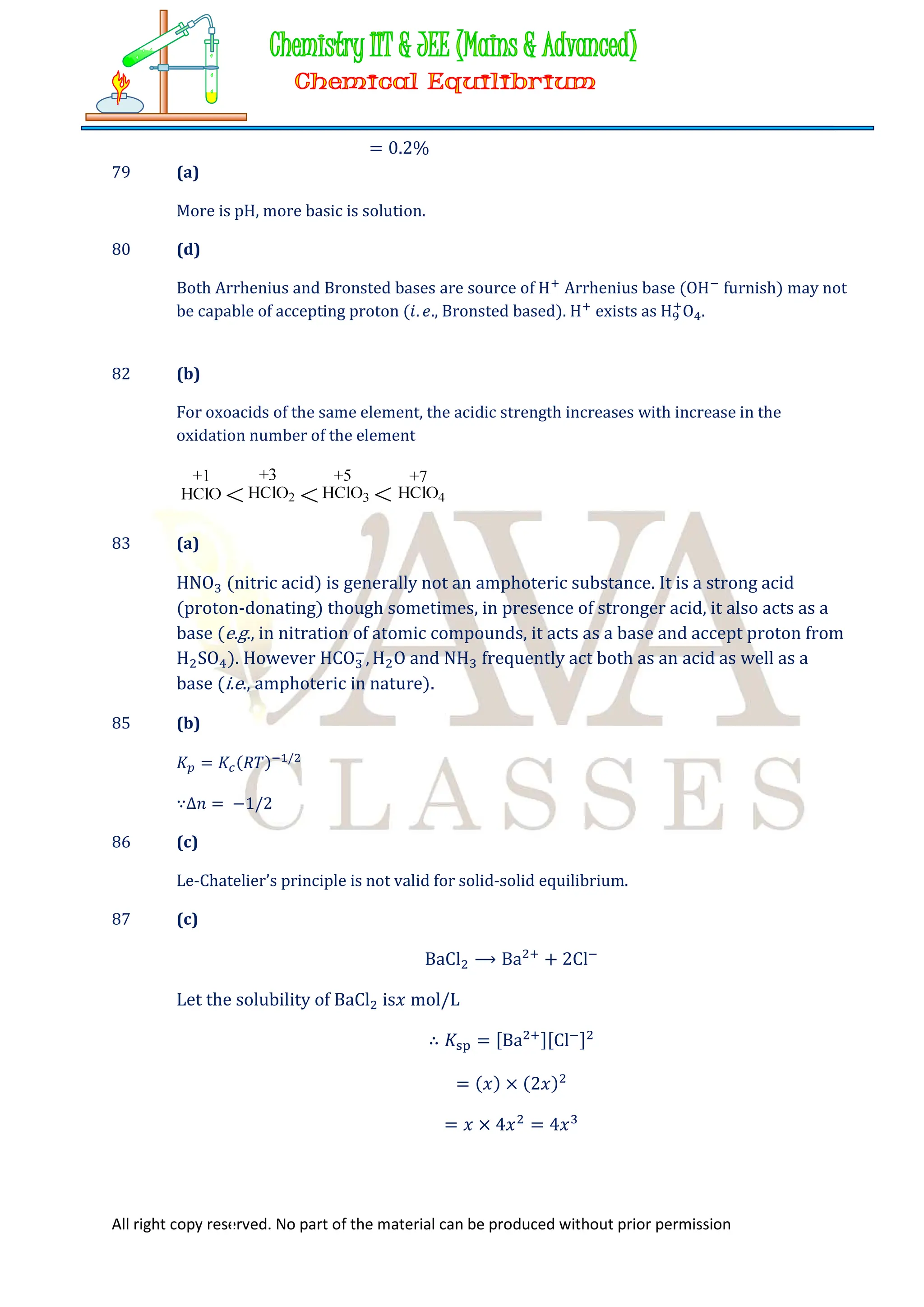 All right copy reserved. No part of the material can be produced without prior permission
= 0.2%
79 (a)
More is pH, more basic is solution.
80 (d)
Both Arrhenius and Bronsted bases are source of H Arrhenius base (OH furnish) may not
be capable of accepting proton (𝑖. 𝑒., Bronsted based). H exists as H O .
82 (b)
For oxoacids of the same element, the acidic strength increases with increase in the
oxidation number of the element
83 (a)
HNO (nitric acid) is generally not an amphoteric substance. It is a strong acid
(proton-donating) though sometimes, in presence of stronger acid, it also acts as a
base (e.g., in nitration of atomic compounds, it acts as a base and accept proton from
H SO ). However HCO , H O and NH frequently act both as an acid as well as a
base (i.e., amphoteric in nature).
85 (b)
𝐾 = 𝐾 (𝑅𝑇) /
∵∆𝑛 = −1/2
86 (c)
Le-Chatelier’s principle is not valid for solid-solid equilibrium.
87 (c)
BaCl ⟶ Ba + 2Cl
Let the solubility of BaCl is𝑥 mol/L
∴ 𝐾 = [Ba ][Cl ]
= (𝑥) × (2𝑥)
= 𝑥 × 4𝑥 = 4𝑥
 