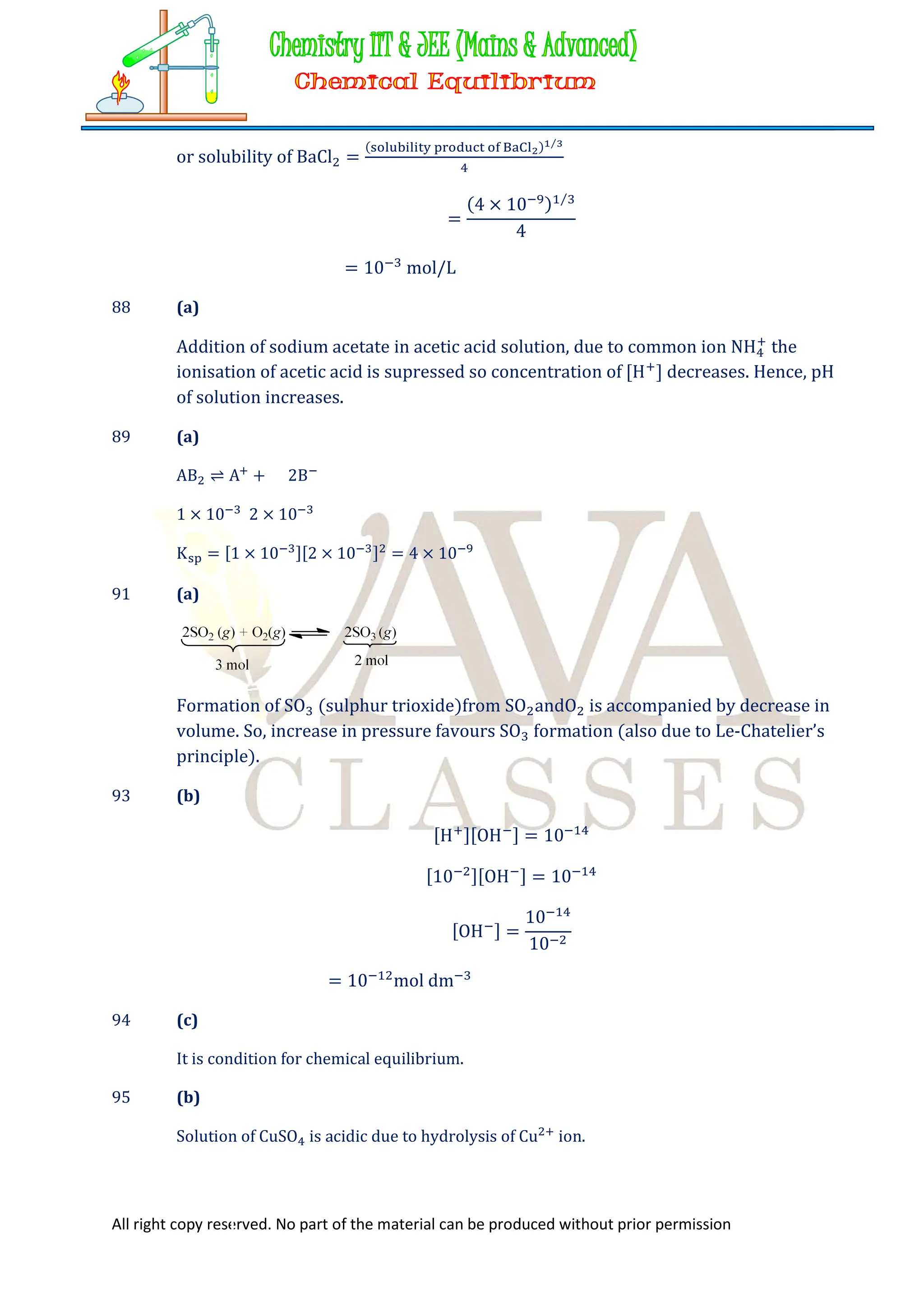 All right copy reserved. No part of the material can be produced without prior permission
or solubility of BaCl =
( ) ⁄
=
(4 × 10 ) ⁄
4
= 10 mol/L
88 (a)
Addition of sodium acetate in acetic acid solution, due to common ion NH the
ionisation of acetic acid is supressed so concentration of [H ] decreases. Hence, pH
of solution increases.
89 (a)
AB ⇌ A + 2B
1 × 10 2 × 10
K = [1 × 10 ][2 × 10 ] = 4 × 10
91 (a)
Formation of SO (sulphur trioxide)from SO andO is accompanied by decrease in
volume. So, increase in pressure favours SO formation (also due to Le-Chatelier’s
principle).
93 (b)
[H ][OH ] = 10
[10 ][OH ] = 10
[OH ] =
10
10
= 10 mol dm
94 (c)
It is condition for chemical equilibrium.
95 (b)
Solution of CuSO is acidic due to hydrolysis of Cu ion.
 