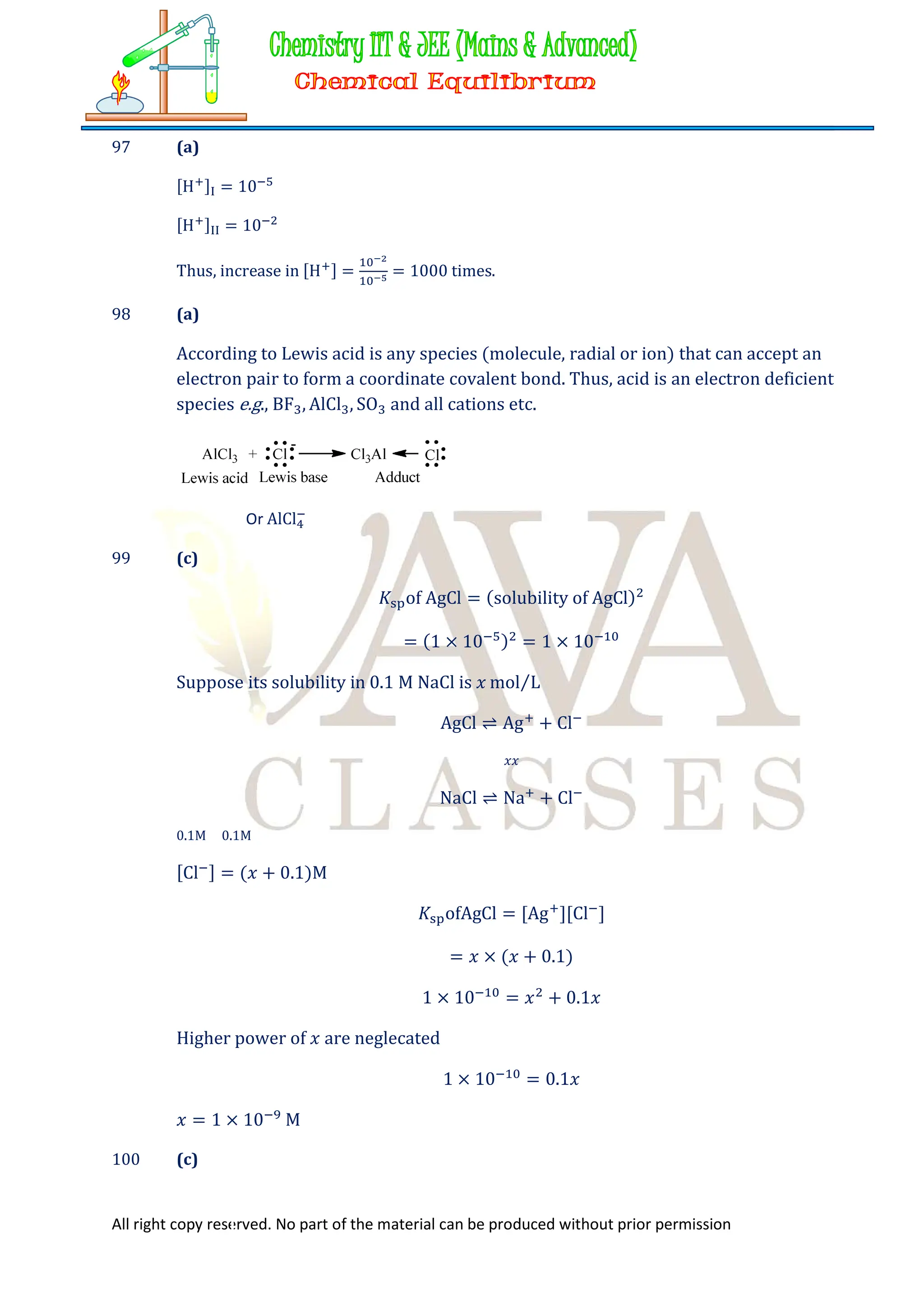 All right copy reserved. No part of the material can be produced without prior permission
97 (a)
[H ] = 10
[H ] = 10
Thus, increase in [H ] = = 1000 times.
98 (a)
According to Lewis acid is any species (molecule, radial or ion) that can accept an
electron pair to form a coordinate covalent bond. Thus, acid is an electron deficient
species e.g., BF , AlCl , SO and all cations etc.
Or AlCl
99 (c)
𝐾 of AgCl = (solubility of AgCl)
= (1 × 10 ) = 1 × 10
Suppose its solubility in 0.1 M NaCl is 𝑥 mol L
⁄
AgCl ⇌ Ag + Cl
𝑥𝑥
NaCl ⇌ Na + Cl
0.1M 0.1M
[Cl ] = (𝑥 + 0.1)M
𝐾 ofAgCl = [Ag ][Cl ]
= 𝑥 × (𝑥 + 0.1)
1 × 10 = 𝑥 + 0.1𝑥
Higher power of 𝑥 are neglecated
1 × 10 = 0.1𝑥
𝑥 = 1 × 10 M
100 (c)
 