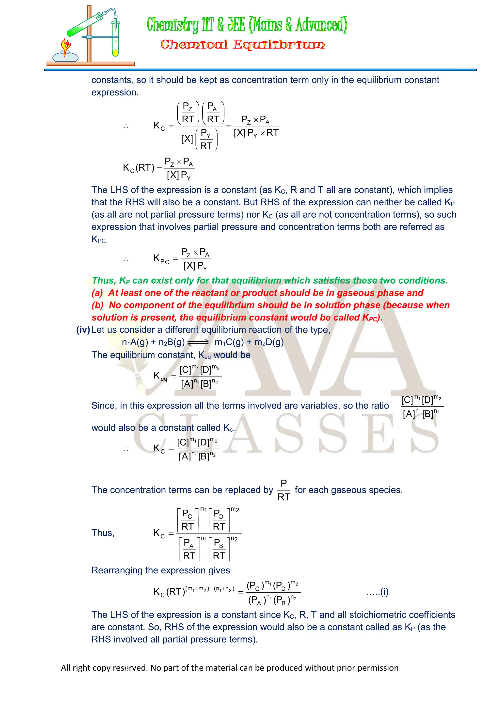 All right copy reserved. No part of the material can be produced without prior permission
constants, so it should be kept as concentration term only in the equilibrium constant
expression.

RT
P
]
X
[
P
P
RT
P
]
X
[
RT
P
RT
P
K
Y
A
Z
Y
A
Z
C






















Y
A
Z
C
P
]
X
[
P
P
)
RT
(
K


The LHS of the expression is a constant (as KC, R and T all are constant), which implies
that the RHS will also be a constant. But RHS of the expression can neither be called KP
(as all are not partial pressure terms) nor KC (as all are not concentration terms), so such
expression that involves partial pressure and concentration terms both are referred as
KPC.

Y
A
Z
C
P
P
]
X
[
P
P
K


Thus, KP can exist only for that equilibrium which satisfies these two conditions.
(a) At least one of the reactant or product should be in gaseous phase and
(b) No component of the equilibrium should be in solution phase (because when
solution is present, the equilibrium constant would be called KPC).
(iv)Let us consider a different equilibrium reaction of the type,
n1A(g) + n2B(g) m1C(g) + m2D(g)
The equilibrium constant, Keq would be
2
1
2
1
n
n
m
m
eq
]
B
[
]
A
[
]
D
[
]
C
[
K 
Since, in this expression all the terms involved are variables, so the ratio
2
1
2
1
n
n
m
m
]
B
[
]
A
[
]
D
[
]
C
[
would also be a constant called Kc.

2
1
2
1
n
n
m
m
C
]
B
[
]
A
[
]
D
[
]
C
[
K 
The concentration terms can be replaced by
RT
P
for each gaseous species.
Thus,
2
n
B
1
n
A
2
m
D
1
m
C
C
RT
P
RT
P
RT
P
RT
P
K

























Rearranging the expression gives
2
1
2
1
2
1
2
1
n
B
n
A
m
D
m
C
)
n
n
(
)
m
m
(
C
)
P
(
)
P
(
)
P
(
)
P
(
)
RT
(
K 



…..(i)
The LHS of the expression is a constant since KC, R, T and all stoichiometric coefficients
are constant. So, RHS of the expression would also be a constant called as KP (as the
RHS involved all partial pressure terms).
 