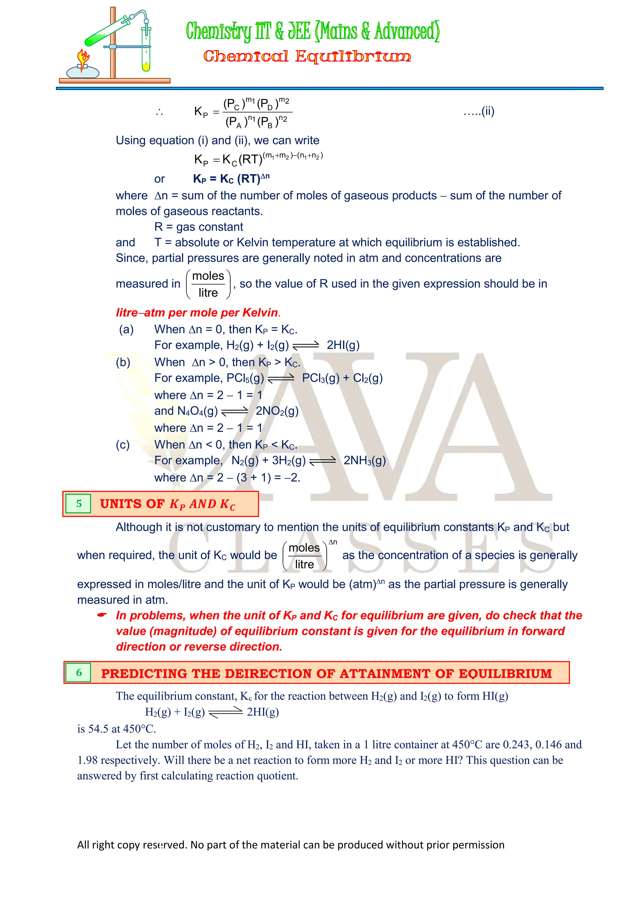 All right copy reserved. No part of the material can be produced without prior permission

2
n
B
1
n
A
2
m
D
1
m
C
P
)
P
(
)
P
(
)
P
(
)
P
(
K  …..(ii)
Using equation (i) and (ii), we can write
)
n
n
(
)
m
m
(
C
P
2
1
2
1
)
RT
(
K
K 



or KP = KC (RT)n
where n = sum of the number of moles of gaseous products  sum of the number of
moles of gaseous reactants.
R = gas constant
and T = absolute or Kelvin temperature at which equilibrium is established.
Since, partial pressures are generally noted in atm and concentrations are
measured in 





litre
moles
, so the value of R used in the given expression should be in
litreatm per mole per Kelvin.
(a) When n = 0, then KP = KC.
For example, H2(g) + I2(g) 2HI(g)
(b) When n > 0, then KP > KC.
For example, PCl5(g) PCl3(g) + Cl2(g)
where n = 2  1 = 1
and N4O4(g) 2NO2(g)
where n = 2  1 = 1
(c) When n < 0, then KP < KC.
For example, N2(g) + 3H2(g) 2NH3(g)
where n = 2  (3 + 1) = 2.
Although it is not customary to mention the units of equilibrium constants KP and KC but
when required, the unit of KC would be
n
litre
moles







as the concentration of a species is generally
expressed in moles/litre and the unit of KP would be (atm)n
as the partial pressure is generally
measured in atm.
 In problems, when the unit of KP and KC for equilibrium are given, do check that the
value (magnitude) of equilibrium constant is given for the equilibrium in forward
direction or reverse direction.
The equilibrium constant, Kc for the reaction between H2(g) and I2(g) to form HI(g)
H2(g) + I2(g) 2HI(g)
is 54.5 at 450°C.
Let the number of moles of H2, I2 and HI, taken in a 1 litre container at 450°C are 0.243, 0.146 and
1.98 respectively. Will there be a net reaction to form more H2 and I2 or more HI? This question can be
answered by first calculating reaction quotient.
UNITS OF 𝑲𝑷 𝑨𝑵𝑫 𝑲𝑪
5
PREDICTING THE DEIRECTION OF ATTAINMENT OF EQUILIBRIUM
6
 