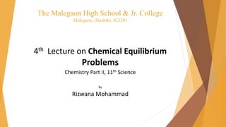 The Malegaon High School & Jr. College
Malegaon, (Nashik), 423203
4th Lecture on Chemical Equilibrium
Problems
Chemistry Part II, 11th Science
By
Rizwana Mohammad
 