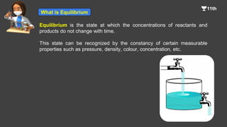 Equilibrium is the state at which the concentrations of reactants and
products do not change with time.
This state can be recognized by the constancy of certain measurable
properties such as pressure, density, colour, concentration, etc.
What is Equilibrium
 