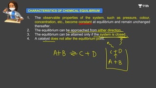 1. The observable properties of the system, such as pressure, colour,
concentration, etc., become constant at equilibrium and remain unchanged
thereafter.
2. The equilibrium can be approached from either direction.
3. The equilibrium can be attained only if the system is closed.
4. A catalyst does not alter the equilibrium point.
CHARACTERISTICS OF CHEMICAL EQUILIBRIUM
 