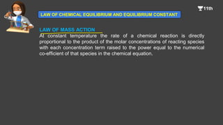 LAW OF MASS ACTION
At constant temperature the rate of a chemical reaction is directly
proportional to the product of the molar concentrations of reacting species
with each concentration term raised to the power equal to the numerical
co-efficient of that species in the chemical equation.
LAW OF CHEMICAL EQUILIBRIUM AND EQUILIBRIUM CONSTANT
 
