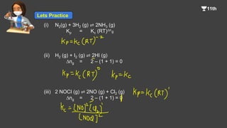 (i) N2(g) + 3H2 (g) ⇌ 2NH3 (g)
Kp = Kc (RT)Dn
(ii) H2 (g) + I2 (g) ⇌ 2HI (g)
Dng = 2 – (1 + 1) = 0
(iii) 2 NOCI (g) ⇌ 2NO (g) + Cl2 (g)
Dng = 2 – (1 + 1) = 0
g
Lets Practice
 
