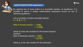 By applying law of mass action to a reversible reaction, at equilibrium, it is
possible to derive a simple mathematical expression known as law of
chemical equilibrium.
Let us consider a simple reversible reaction,
A + B  C + D
Rate of forward reaction  [A][B]
= kf [A][B]
where kf is the rate constant for the forward reaction.
Similarly,
Rate of backward reaction  [C][D]
= kb[C][D]
where kb is the rate constant for the backward.
LAW OF MASS ACTION: Application
 