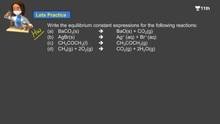 Write the equilibrium constant expressions for the following reactions:
(a) BaCO3(s)  BaO(s) + CO2(g)
(b) AgBr(s)  Ag+ (aq) + Br– (aq)
(c) CH3COCH3(l)  CH3COCH3(g)
(d) CH4(g) + 2O2(g)  CO2(g) + 2H2O(g)
Lets Practice
 