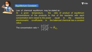 Law of chemical equilibrium may be stated as :
At a given temperature, the ratio of product of equilibrium
concentrations of the products to that of the reactants with each
concentration term raised to the power equal to the respective
stoichiometric co-efficients in the balanced chemical has a constant
value.
The concentration ratio =
   
   
c d
a b
C D
A B
Equilibrium Constant
 
