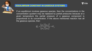 If an equilibrium involves gaseous species, then the concentrations in the
concentration quotient may be replaced by partial pressures because at a
given temperature the partial pressure of a gaseous component is
proportional to its concentration. If the above mentioned reaction has all
the gaseous species, then
   
   
c d
C D
p p
a b
A B
p p
Q K
p p
 
EQUILIBRIUM CONSTANT IN GASEOUS SYSTEMS
 