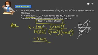 1. At equilibrium, the concentrations of N2, O2 and NO in a sealed vessel at
800 K are :
N2 = 3.0 x 10–3 M, O2 = 4.2 x 10–3 M and NO = 2.8 x 10–3 M
Calculate the equilibrium constant Kc for the reaction:
N2(g) + O2(g) ⇌ 2NO(g)
Lets Practice
 