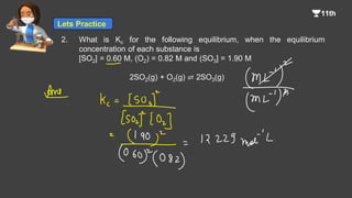 2. What is Kc for the following equilibrium, when the equilibrium
concentration of each substance is
[SO2] = 0.60 M, (O2) = 0.82 M and (SO3] = 1.90 M
2SO2(g) + O2(g) ⇌ 2SO3(g)
Lets Practice
 