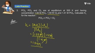 3. PCl5, PCl3 and Cl2 are at equilibrium at 500 K and having
concentration 1.59 M PCl3, 1.59 M Cl2 and 1.41 M PCl5. Calculate Kc
for the reaction :
PCl5 ⇌ PCl3 + Cl2
Lets Practice
 