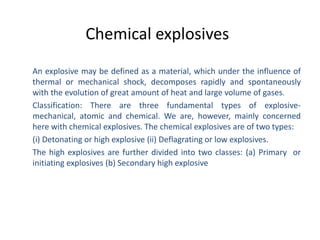 Chemical explosives
An explosive may be defined as a material, which under the influence of
thermal or mechanical shock, decomposes rapidly and spontaneously
with the evolution of great amount of heat and large volume of gases.
Classification: There are three fundamental types of explosive-
mechanical, atomic and chemical. We are, however, mainly concerned
here with chemical explosives. The chemical explosives are of two types:
(i) Detonating or high explosive (ii) Deflagrating or low explosives.
The high explosives are further divided into two classes: (a) Primary or
initiating explosives (b) Secondary high explosive
 