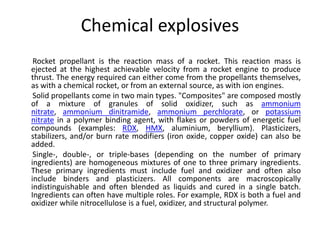 Chemical explosives
Rocket propellant is the reaction mass of a rocket. This reaction mass is
ejected at the highest achievable velocity from a rocket engine to produce
thrust. The energy required can either come from the propellants themselves,
as with a chemical rocket, or from an external source, as with ion engines.
Solid propellants come in two main types. "Composites" are composed mostly
of a mixture of granules of solid oxidizer, such as ammonium
nitrate, ammonium dinitramide, ammonium perchlorate, or potassium
nitrate in a polymer binding agent, with flakes or powders of energetic fuel
compounds (examples: RDX, HMX, aluminium, beryllium). Plasticizers,
stabilizers, and/or burn rate modifiers (iron oxide, copper oxide) can also be
added.
Single-, double-, or triple-bases (depending on the number of primary
ingredients) are homogeneous mixtures of one to three primary ingredients.
These primary ingredients must include fuel and oxidizer and often also
include binders and plasticizers. All components are macroscopically
indistinguishable and often blended as liquids and cured in a single batch.
Ingredients can often have multiple roles. For example, RDX is both a fuel and
oxidizer while nitrocellulose is a fuel, oxidizer, and structural polymer.
 