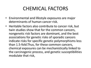 CHEMICAL FACTORS
• Environmental and lifestyle exposures are major
determinants of human cancer risk.
• Heritable factors also contribute to cancer risk, but
twin studies show that for the common cancers,
nongenetic risk factors are dominant, and the best
associations for genetic risks of sporadic cancers
indicate risks for specific genetic polymorphisms less
than 1.5-fold.Thus, for these common cancers,
chemical exposures can be mechanistically linked to
the carcinogenic process, and genetic susceptibilities
modulate that risk,
 