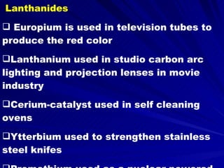 Lanthanides Europium is used in television tubes to produce the red color Lanthanium used in studio carbon arc lighting and projection lenses in movie industry Cerium-catalyst used in self cleaning ovens Ytterbium used to strengthen stainless steel knifes Promethium used as a nuclear powered battery 