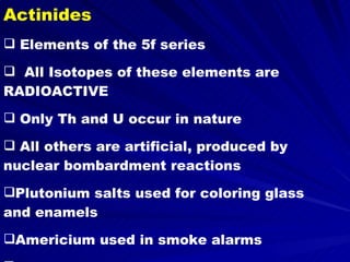 Actinides Elements of the 5f series All Isotopes of these elements are RADIOACTIVE Only Th and U occur in nature All others are artificial, produced by nuclear bombardment reactions Plutonium salts used for coloring glass and enamels Americium used in smoke alarms Uranium nitrate compound used in photographic toners 