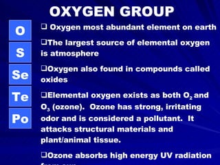 OXYGEN GROUP O S Se Te Po Oxygen most abundant element on earth The largest source of elemental oxygen is atmosphere Oxygen also found in compounds called oxides Elemental oxygen exists as both O 2  and O 3  (ozone).  Ozone has strong, irritating odor and is considered a pollutant.  It attacks structural materials and plant/animal tissue.  Ozone absorbs high energy UV radiation from sun 