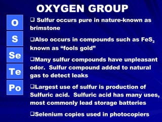 OXYGEN GROUP O S Se Te Po Sulfur occurs pure in nature-known as brimstone Also occurs in compounds such as FeS 2  known as “fools gold” Many sulfur compounds have unpleasant odor.  Sulfur compound added to natural gas to detect leaks Largest use of sulfur is production of Sulfuric acid.  Sulfuric acid has many uses, most commonly lead storage batteries Selenium copies used in photocopiers Polonium used in radioactive power 