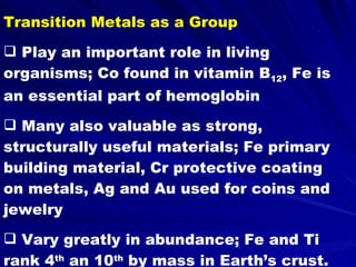 Transition Metals as a Group Play an important role in living organisms; Co found in vitamin B 12 , Fe is an essential part of hemoglobin Many also valuable as strong, structurally useful materials; Fe primary building material, Cr protective coating on metals, Ag and Au used for coins and jewelry Vary greatly in abundance; Fe and Ti rank 4 th  an 10 th  by mass in Earth’s crust. Pt and Ir are very rare 