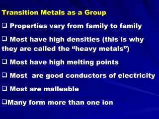 Transition Metals as a Group Properties vary from family to family Most have high densities (this is why they are called the “heavy metals”) Most have high melting points Most  are good conductors of electricity Most are malleable Many form more than one ion 