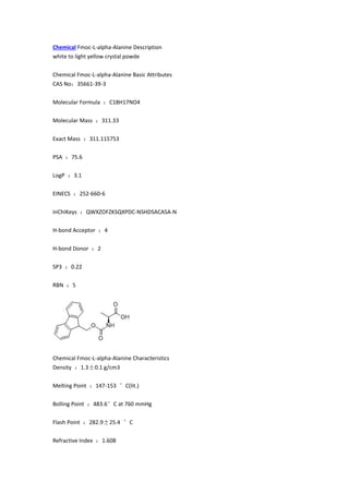 Chemical Fmoc-L-alpha-Alanine Description
white to light yellow crystal powde
Chemical Fmoc-L-alpha-Alanine Basic Attributes
CAS No：35661-39-3
Molecular Formula ：C18H17NO4
Molecular Mass ：311.33
Exact Mass ：311.115753
PSA ：75.6
LogP ：3.1
EINECS ：252-660-6
InChIKeys ：QWXZOFZKSQXPDC-NSHDSACASA-N
H-bond Acceptor ：4
H-bond Donor ：2
SP3 ：0.22
RBN ：5
Chemical Fmoc-L-alpha-Alanine Characteristics
Density ：1.3±0.1 g/cm3
Melting Point ：147-153 °C(lit.)
Bolling Point ：483.6°C at 760 mmHg
Flash Point ：282.9±25.4 °C
Refractive Index ：1.608
 