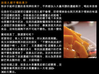 放很久都不壞的果汁   除非手搖杯店賣的是現搾的果汁，不然都加入大量所謂的濃縮果汁，喝起來很香， 但是你可以試著把它擺著它很久都不會壞，即使壞掉後也與天然果汁壞掉的味道 不同這樣的東西，你敢拿自己的身體當白老鼠嗎？ 吃芒果牛奶冰前，你有看到芒果的樣子嗎？本來我 也想賣芒果牛奶冰，但是四處請教懂得保存水果的 人都說芒果很難保存，除非現切，畢竟那是天然的 食品，沒有防腐劑不然不可能不變色。但是一變色， 賣相就差了，誰還要吃呢？ 若要現切，客人又不愛等待，所以真的是兩難。 我又回頭請教開冷飲店的朋友：「不變色就放進芒 果濃縮汁啊！」又來了，又是濃縮汁 … 這種害人的 東西這樣可以多賣好多天，等到放進濃縮汁的芒果 幾乎變色要壞掉了，就拿去打冰砂。至於本來的芒 果牛奶冰除了放進濃縮汁的問題外，我以為那是新 鮮芒果去製作的，錯，大錯特錯！ 他的省錢之道，就是去水果攤買皮都已經變黑，沒 有顧客會再買的芒果水果攤會以一大堆 200- 300 元賣出。 