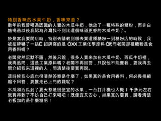 特別香味的水果牛奶，香味來自？   數年前我曾喝過認識的人賣的木瓜牛奶，他放了一種特殊的糖粉，而非白糖喝過以後我認為台灣找不到比這個味道更香的木瓜牛奶了。 於是當我要開店時，特別去請教到哪去買這種糖粉一到糖粉店的時候，我被招牌嚇了一跳 … 招牌寫的是  “   XX 工業化學原料   ” 我問老闆那種糖粉是食用香料嗎？ 老闆突然沉默不語，然後只說，很多人買來加在木瓜牛奶、西瓜牛奶裡，我再追問，這是工業原料嗎？老闆不再回答，只說他不能賣我，要我再去問介紹我來這裡的人，問清楚後要買再說。  這時候我心底也很清楚答案是什麼了，如果真的是食用香料，何必畏畏縮縮不回答，要推走已上門的錢呢？ 木瓜和西瓜到了夏天都是很便宜的水果，一台打汁機也大概   1   千多元左右就買得到了不妨自己打來喝吧！既便宜又安心，如果真的要買，請看清楚老板加的是什麼糖吧！  