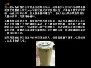 仙草   我一直以為所謂的仙草都是店裡熬出來的，結果看到大部分的店都是去買很便宜的濃縮仙草汁加水和粉就變成仙草我朋友說，如果有人要買仙草奶茶，他會加半杯仙草，客人就會覺得賺到了， 30 元的仙草奶茶通常因為大量的仙草，而賣得嚇嚇叫。 其實整杯仙草奶茶裡，最便宜的東西就是仙草，因為那是濃縮汁弄出來的東西至於那種不天然的濃縮仙草汁，對人體有什麼影響，就等有人做完實驗再來告訴我們吧！知道濃縮仙草汁的問題後，我改到傳統市場找傳統仙草批發商，其實用仙草這樣的藥草熬出來的傳統仙草，味道與濃縮仙草汁，做出來的不同。 雖然與濃縮仙草汁做出來的東西價差很大，但是我想寧可讓客人吃得健康，生意才會長久吧。 