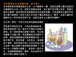 為何煮熟的珍珠接觸生菌，卻不壞？   珍珠通常煮完需要經過冷水洗，才不會黏成一團，我朋友都請工讀生直接用 水龍頭的生水洗一洗。我問已煮熟的食物，為什麼不用冷開水洗呢，這樣不 會有生菌嗎？當然得到的答案都與成本和速度有關。可是這樣有生菌的珍珠 為什麼不會壞呢？原來大部分珍珠為了讓店家能放上一整天，放進大量的防 腐劑所以一杯珍珠奶茶喝下來，到底吃進多少生菌和防腐劑？ 自己想一想吧！不表示所有珍珠都是這樣的。 我是買不耐放的珍珠，只是比較麻煩的是， 要常常煮就是了放一個月也不壞的古道梅子 綠茶。我一直很愛喝古道梅子綠茶，有次趁 特價買了好幾大瓶，因為懶惰我沒有拿杯子 來喝，直接用整瓶拿起來對著嘴灌可是一大 瓶又喝不完，索性放著，也沒有冰，就這樣 過了春節，我回家過年很久才回住的地方我 以為那一瓶古道梅子綠茶應該是壞掉了（碰 過口水一定會孳生細菌），結果約一個月左 右，味道跟剛開瓶是一樣的，從此我再也不 買也不喝古道梅子綠茶了。 