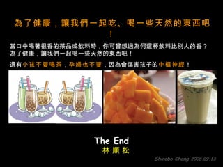 為了健康，讓我們一起吃、喝一些天然的東西吧！   當口中喝著很香的茶品或飲料時，你可曾想過為何這杯飲料比別人的香？  為了健康，讓我們一起喝一些天然的東西吧！  還有 小孩不要喝茶 ， 孕婦也不要 ，因為會傷害孩子的 中樞神經 ！ The End Shirobo Chang  2008.09.13 林 順 松 