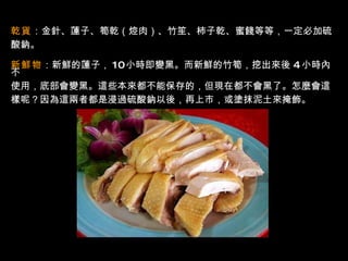 乾貨 ：金針、蓮子、筍乾（焢肉）、竹笙、柿子乾、蜜餞等等，一定必加硫 酸鈉。  新鮮物 ：新鮮的蓮子， 10 小時即變黑。而新鮮的竹筍，挖出來後   4   小時內不 使用，底部會變黑。這些本來都不能保存的，但現在都不會黑了。怎麼會這 樣呢？因為這兩者都是浸過硫酸鈉以後，再上市，或塗抹泥土來掩飾。  